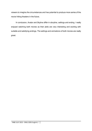 viewers to imagine the circumstances and has potential to produce more series of the
movie hitting theaters in the future.
In conclusion, Avatar and Skyline differ in storyline, settings and ending. I really
enjoyed watching both movies as their plots are very interesting and exciting with
suitable and satisfying endings. The settings and animations of both movies are really
great.

FNBE JULY 2013 - ENGL 0205 English 2

 