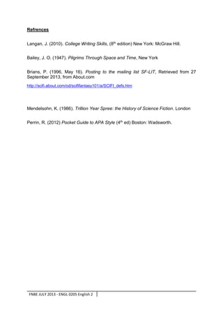 Refrences
Langan, J. (2010). College Writing Skills, (8th edition) New York: McGraw Hill.
Bailey, J. O. (1947). Pilgrims Through Space and Time, New York
Brians, P. (1996, May 16). Posting to the mailing list SF-LIT, Retrieved from 27
September 2013, from About.com
http://scifi.about.com/od/scififantasy101/a/SCIFI_defs.htm

Mendelsohn, K. (1986). Trillion Year Spree: the History of Science Fiction. London
Perrin, R. (2012) Pocket Guide to APA Style (4th ed) Boston: Wadsworth.

FNBE JULY 2013 - ENGL 0205 English 2

 