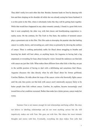 They didn’t really love each other like that. Besides, Summer leads on Tom by dancing with 
him and then sleeping on his shoulder all while she was already seeing her future husband. It 
is at this point in the film, where it absolutely looks like they will be getting back together. 
While that would have happened in any other romantic comedy, I found it a great little twist 
that it went completely the other way with that classic and heartbreaking expectation vs. 
reality scene. On the contrary, for The Fault in Our Stars, the realities of terminal cancer 
plays a prominent role in this film. This film seeks to downplay the popular idea that battling 
cancer is a noble, heroic, and rewarding act, and it does so primarily by showing the realities 
of cancer. There is nothing particularly noble for Hazel about struggling to breathe and 
knowing her death will hurt others, or anything heroic for Augustus in having had a leg 
amputated, or rewarding for Isaac about losing his vision. Instead the audiences see that kids 
with cancer are just that: kids. What makes them different from other kids is that they are put 
in the terrible position of having to deal with a debilitating and sometimes fatal illness. 
Augustus discusses this idea directly when he tells Hazel about his former girlfriend, 
Caroline Mathers. He talks about the trope of the cancer victim who heroically fights cancer 
until the end, then points out that kids with cancer aren't statistically anymore likely to be 
better people than kids without cancer. Caroline, he explains, became increasingly cruel 
toward him as her condition worsened. Rather than make her a better person, cancer made her 
worse. 
! 
Summer Finn is not mature enough for real relationships and being selfish. She does 
not believe in labelling relationships and do not want anything serious but she still 
impulsively makes out with Tom. She goes out with him. She shares her most intimate 
thoughts and stories with him. Eventually, everything she does makes Tom yells that 
!4 
 