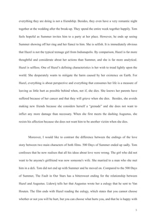 everything they are doing is not a friendship. Besides, they even have a very romantic night 
together at the wedding after the break-up. They spend the entire week together happily. Tom 
feels hopeful as Summer invites him to a party at her place. However, he ends up seeing 
Summer showing off her ring and her fiancé to him. She is selfish. It is immediately obvious 
that Hazel is not the typical teenage girl from Indianapolis. By comparison, Hazel is far more 
thoughtful and considerate about her actions than Summer, and she is far more analytical. 
Hazel is selfless. One of Hazel’s defining characteristics is her wish to tread lightly upon the 
world. She desperately wants to mitigate the harm caused by her existence on Earth. For 
Hazel, everything is about perspective and everything that consumes her life is a measure of 
leaving as little hurt as possible behind when, not if, she dies. She knows her parents have 
suffered because of her cancer and that they will grieve when she dies. Besides, she avoids 
making new friends because she considers herself a “grenade” and she does not want to 
inflict any more damage than necessary. When she first meets the dashing Augustus, she 
resists his affection because she does not want him to be another victim when she dies. 
! 
Moreover, I would like to contrast the difference between the endings of the love 
story between two main characters of both films. 500 Days of Summer ended up sadly. Tom 
confesses that he now realises that all his ideas about love were wrong. The girl who did not 
want to be anyone's girlfriend was now someone's wife. She married to a man who she met 
him in a deli. Tom did not end up with Summer and he moved on. Compared to the 500 Days 
of Summer, The Fault in Our Stars has a bittersweet ending for the relationship between 
Hazel and Augustus. Lidewij tells her that Augustus wrote her a eulogy that he sent to Van 
Houten. The film ends with Hazel reading the eulogy, which states that you cannot choose 
whether or not you will be hurt, but you can choose what hurts you, and that he is happy with 
!5 
 