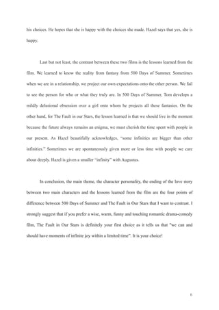 his choices. He hopes that she is happy with the choices she made. Hazel says that yes, she is 
happy. 
! 
Last but not least, the contrast between these two films is the lessons learned from the 
film. We learned to know the reality from fantasy from 500 Days of Summer. Sometimes 
when we are in a relationship, we project our own expectations onto the other person. We fail 
to see the person for who or what they truly are. In 500 Days of Summer, Tom develops a 
mildly delusional obsession over a girl onto whom he projects all these fantasies. On the 
other hand, for The Fault in our Stars, the lesson learned is that we should live in the moment 
because the future always remains an enigma, we must cherish the time spent with people in 
our present. As Hazel beautifully acknowledges, “some infinities are bigger than other 
infinities.” Sometimes we are spontaneously given more or less time with people we care 
about deeply. Hazel is given a smaller “infinity” with Augustus. 
! 
In conclusion, the main theme, the character personality, the ending of the love story 
between two main characters and the lessons learned from the film are the four points of 
difference between 500 Days of Summer and The Fault in Our Stars that I want to contrast. I 
strongly suggest that if you prefer a wise, warm, funny and touching romantic drama-comedy 
film, The Fault in Our Stars is definitely your first choice as it tells us that "we can and 
should have moments of infinite joy within a limited time”. It is your choice! 
! 
! 
! 
!6 
 