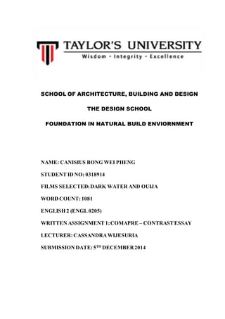 SCHOOL OF ARCHITECTURE, BUILDING AND DESIGN
THE DESIGN SCHOOL
FOUNDATION IN NATURAL BUILD ENVIORNMENT
NAME: CANISIUS BONG WEI PHENG
STUDENT ID NO: 0318914
FILMS SELECTED:DARK WATER AND OUIJA
WORD COUNT:1081
ENGLISH 2 (ENGL 0205)
WRITTEN ASSIGNMENT 1:COMAPRE – CONTRASTESSAY
LECTURER:CASSANDRAWIJESURIA
SUBMISSION DATE:5TH
DECEMBER2014
 