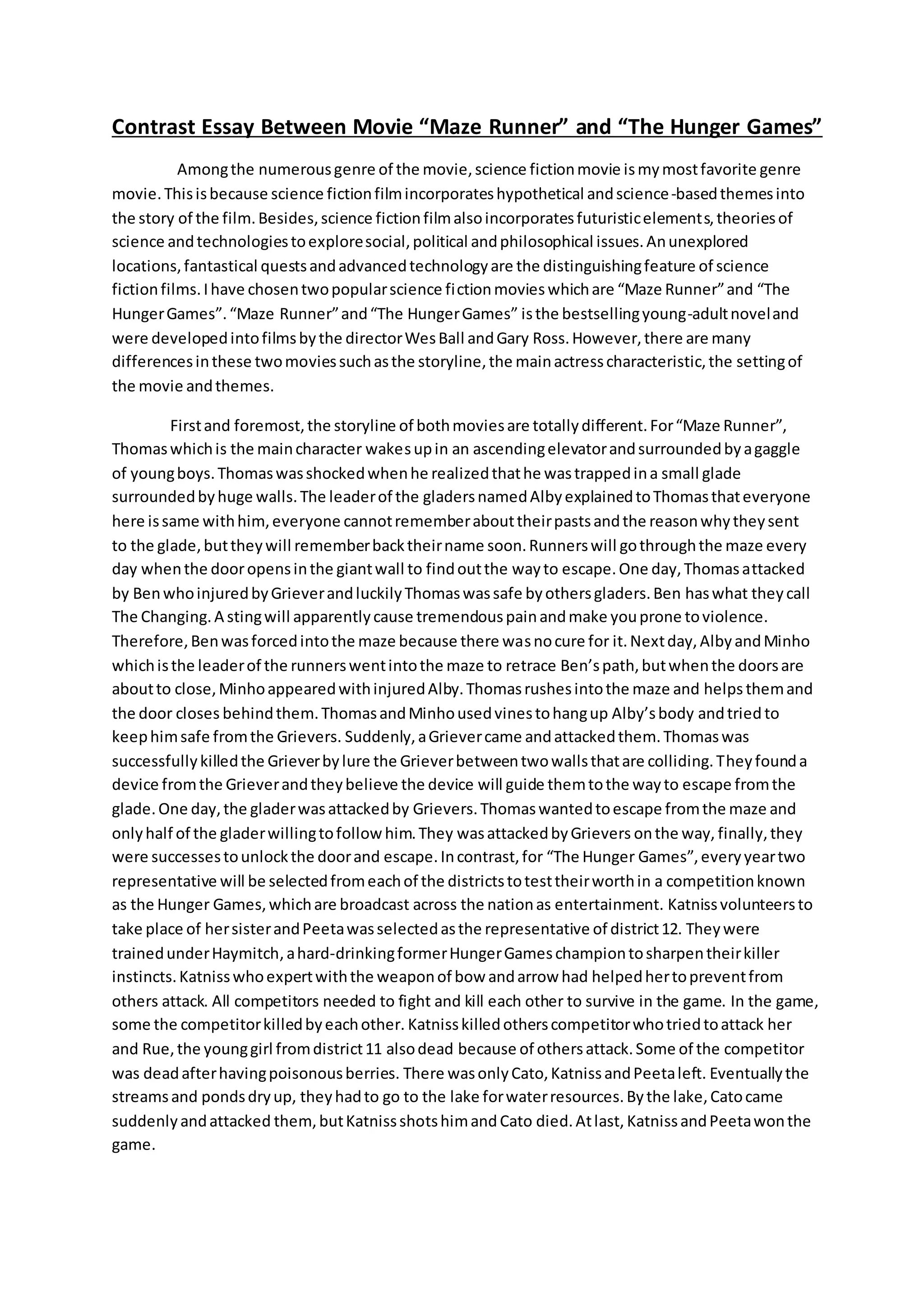 Contrast Essay Between Movie “Maze Runner” and “The Hunger Games”
Amongthe numerousgenre of the movie,science fictionmovie ismymostfavorite genre
movie.Thisisbecause science fictionfilmincorporateshypothetical andscience-basedthemesinto
the story of the film.Besides,science fictionfilmalsoincorporatesfuturisticelements,theoriesof
science andtechnologiestoexploresocial,political andphilosophical issues.Anunexplored
locations,fantastical questsandadvancedtechnologyare the distinguishingfeature of science
fictionfilms.Ihave chosentwopopularscience fictionmovies whichare “Maze Runner”and “The
HungerGames”.“Maze Runner”and“The HungerGames” isthe bestsellingyoung-adultnoveland
were developedintofilmsbythe directorWesBall andGary Ross.However,there are many
differencesinthese twomoviessuchasthe storyline,the mainactresscharacteristic,the settingof
the movie andthemes.
Firstand foremost,the storyline of bothmoviesare totallydifferent.For“Maze Runner”,
Thomaswhichis the maincharacter wakesupin an ascendingelevatorandsurroundedbyagaggle
of youngboys.Thomaswasshockedwhenhe realizedthathe wastrappedina small glade
surroundedbyhuge walls.The leaderof the gladersnamedAlbyexplainedtoThomasthateveryone
here issame withhim,everyone cannotrememberabouttheirpastsandthe reasonwhytheysent
to the glade,buttheywill rememberbacktheirname soon.Runnerswill gothroughthe maze every
day whenthe dooropensinthe giantwall to findoutthe wayto escape.One day,Thomasattacked
by BenwhoinjuredbyGrieverandluckilyThomaswassafe byothersgladers.Ben haswhat theycall
The Changing.A stingwill apparentlycause tremendouspainandmake youprone toviolence.
Therefore,Benwasforcedintothe maze because there wasnocure for it.Nextday,AlbyandMinho
whichisthe leaderof the runnerswentintothe maze to retrace Ben’spath,butwhenthe doorsare
aboutto close,MinhoappearedwithinjuredAlby.Thomasrushesintothe maze and helpsthemand
the door closes behindthem.ThomasandMinhousedvinestohangup Alby’sbody andtried to
keephimsafe fromthe Grievers. Suddenly,aGrievercame andattackedthem.Thomaswas
successfullykilledthe Grieverbylure the Grieverbetweentwowallsthatare colliding.Theyfounda
device fromthe Grieverandtheybelieve the device will guide themtothe wayto escape fromthe
glade.One day,the gladerwasattackedby Grievers.Thomaswantedtoescape fromthe maze and
onlyhalf of the gladerwillingtofollow him.They wasattackedbyGrievers onthe way, finally,they
were successestounlockthe doorand escape.Incontrast,for “The Hunger Games”,everyyeartwo
representative will be selectedfromeachof the districtstotesttheirworthin a competitionknown
as the Hunger Games,whichare broadcast across the nationas entertainment. Katnissvolunteersto
take place of hersisterandPeetawasselectedasthe representative of district12. Theywere
trainedunderHaymitch,ahard-drinkingformerHungerGameschampiontosharpentheirkiller
instincts.Katnisswhoexpertwiththe weaponof bow andarrow had helpedhertopreventfrom
others attack. All competitors needed to fight and kill each other to survive in the game. In the game,
some the competitorkilledbyeachother. Katnisskilledotherscompetitorwhotriedtoattack her
and Rue,the younggirl fromdistrict11 alsodead because of othersattack.Some of the competitor
was deadafterhavingpoisonousberries. There wasonlyCato,KatnissandPeetaleft. Eventuallythe
streamsand pondsdryup, theyhadto go to the lake forwaterresources.Bythe lake,Catocame
suddenlyandattacked them,butKatnissshotshimand Cato died.Atlast, KatnissandPeetawonthe
game.
 