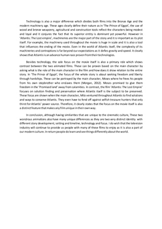 Technology is also a major difference which divides both films into the Bronze Age and the
modern machinery age. These ages clearly define their nature as in ‘The Prince of Egypt’, the use of
wood and bronze weaponry, agricultural and construction tools reflect the characters being modest
and loyal and it conjures the fact that its superior entity is dominant yet powerful. However in
‘Atlantis: The Lost empire’, machineries are the major part of the story and it is important as its plot
itself. For example, the machinery used throughout the movie is huge in scale and it is also a tool
that influences the ending of the movie. Even in the world of Atlantis itself, the complexity of its
machineries and contraptions is far beyond our expectations as it defies gravity and speed. It clearly
showsthat Atlantis isanadvance humanrace provenfromtheirtechnologies.
Besides technology, the sole focus on the movie itself is also a primary role which shows
contrast between the two animated films. These can be proven based on the main character by
asking what is the role of the main character in the film and how does it show relation to the entire
story. In ‘The Prince of Egypt’, the focus of the whole story is about seeking freedom and liberty
through hardships. These can be portrayed by the main character, Moses where he frees his people
from his own stepbrother who enslaves them (Morgan, 2012). Moses promised to give them
freedom in the ‘Promised land’ away from calamities. In contrast, the film ‘Atlantis: The Lost Empire’
focuses on solution finding and preservation where Atlantis itself is the subject to be preserved.
These focus are shown when the main character, Milo ventured throughout Atlantis to find solutions
and ways to conserve Atlantis. They even have to fend off against selfish treasure hunters that only
thirst for Atlantis’ power source. Therefore, it clearly states that the focus on the movie itself is also
a distinctfeature thatmakesanyfilmunique intheirownway.
In conclusion, although having similarities that are unique to the cinematic culture, These two
wondrous animations also have many unique differences as they are two very distinct identity with
different story development, setting and timeline, technology and focus. I do wish that the television
industry will continue to provide us people with many of these films to enjoy as it is also a part of
our modernculture.Inreturnpeople dolearnandsee thingsdifferentlyaboutthe world.
 