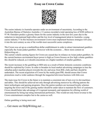 Essay on Crown Casino
The casino industry in Australia operates under an environment of uncertainty. According to the
Australian Bureau of Statistics Australia s 13 casinos recorded a total operating loss of $288 million in
97 98. Outsiders predict a gloomy future for the casino industry in the next few years due to the
reduction in international high rollers and the low level of management talent in Australia s young
casino industry.?? In this business environment Crown must implement business strategies will carry
it into the next century as one of the worlds most successful casino complexes.
The Crown was set up as a multimillion dollar establishment in order to attract international gamblers
especially the Asian junket gamblers. However with the economic ... Show more content on
Helpwriting.net ...
The current volatile earning figures for Crown are caused due its reliance on Asian junket gamblers. In
the current business environment buyer power is high as Crown focuses on few high volume gamblers
this should be reduced, as it should concentrate on a higher numbers of smaller gamblers.
The recent increases in the gambling to HDI ratio as a result of better domestic economic conditions
should be exploited by Crown. In order to broaden its local market advertising campaigns to lure the
suburban poker machine players towards the city and away from RSL clubs and bars should be
undertaken. The recent acquisition of Crown by the media giant PBL should ensure that Crown
promotions reach a wider audience through the magazine/television business with little cost.
The main issue for Crown in the future is to maintain a consistent rate of turn over in slot machines
and tables. This should be achieved not only through advertising moreover by offering patrons the
latest technologies and gaming programs. Once the parton numbers are increased loyalty schemes
targeting the lower end of the gaming market should be under taken to maintain the flow of customers.
Crown should better take advantage of it regional monopoly and reputation for offering world of
entertainment by hiring top rating international performers. This would not only boost revenue to the
Crown entertainment complex but to the casino as well.
Online gambling is luring more and
... Get more on HelpWriting.net ...
 
