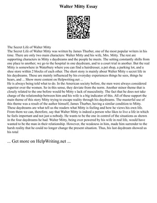 Walter Mitty Essay
The Secret Life of Walter Mitty
The Secret Life of Walter Mitty was written by James Thurber, one of the most popular writers in his
time. There are only two main characters: Walter Mitty and his wife, Mrs. Mitty. The rest are
supporting characters in Mitty s daydreams and the people he meets. The setting constantly shifts from
one place to another; we go to the hospital in one daydream, and to a court trial in another. But the real
Mitty is somewhere in Waterbury where you can find a hairdresser, a pet shop, a parking lot, and a
shoe store within 2 blocks of each other. The short story is mainly about Walter Mitty s secret life in
his daydreams. These are mainly influenced by his everyday experiences things he sees, things he
hears, and ... Show more content on Helpwriting.net ...
He is always being told what to do. In the American society before, the men were always considered
superior over the women. So in this sense, they deviate from the norm. Another minor theme that is
closely related to the one before would be Mitty s lack of masculinity. The fact that he does not take
charge of the relationship between him and his wife is a big indicator of this. All of these support the
main theme of this story Mitty trying to escape reality through his daydreams. The masterful use of
this theme was a result of the author himself, James Thurber, having a similar condition to Mitty.
These daydreams are what tell us the readers what Mitty is feeling and how he views his own life.
From them we can, therefore, say that Walter Mitty is indeed a person who likes to live a life in which
he feels important and not just a nobody. He wants to be the one in control of the situations as shown
in the four daydreams he had. Walter Mitty, being over powered by his wife in real life, would have
wanted to be the man in their relationship. However, the weakness in him, made him surrender to the
harsh reality that he could no longer change the present situation. Thus, his last daydream showed us
his total
... Get more on HelpWriting.net ...
 