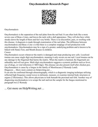 Onychomadesis Research Paper
Onychomadesis
Onychomadesis is the separation of the nail plate from the nail bed. It can often look like a more
severe case of Beau s Lines, and leaves the nails with a dull appearance. They will also have white
streaks down the length of them and feel very brittle. There is no discomfort, pain, or swelling with
this disease. A diagnosis is made through examination of the nail plate. The difference between
onychomadesis and Beau s Line s is that there is a complete stoppage of nail production with
onychomadesis. Onychomadesis may be a sign of a greater, underlying problem and is known to be
linked with Hand, Foot, and Mouth disease in children.
Causes
Onychomadesis occurs whenever the matrix is damaged and stops producing new cells. Localized
trauma can cause single digit onychomadesis, meaning it only occurs on one nail. Local trauma can be
any damage to the fingernail that harms the matrix. When the matrix is harmed, the fingernails are
unhealthy and will not grow. Multi digit onychomadesis suggests a systemic problem such as fever,
use of drugs, or viral infections (1 MD Edge). This disease can also present itself after chicken pox.
Onychomadesis is cause by a fungus in the family of Moniliacaea (3 Remedy Land).
Diagnosis ... Show more content on Helpwriting.net ...
It can also be confirmed through ultrasonography, which is a diagnostic imaging technique utilizing
reflected high frequency sound waves to delineate, measure, or examine internal body structures or
organs (2 Dictionary). This allows physicians to look beneath the proximal nail fold. Another way of
diagnosing onychomadesis is to scrape the nail and test the sample for the fungus mentioned in
paragraph two (3 Remedy
... Get more on HelpWriting.net ...
 