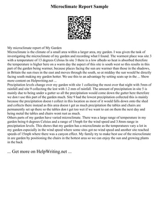 Microclimate Report Sample
My microclimate report of My Garden
Microclimate is the climate of a small area within a larger area, my garden. I was given the task of
investigating the microclimate of my garden and recording what I found. The warmest place was site 3
with a temperature of 13 degrees Celsius In site 3 there is a low albedo so heat is absorbed therefore
the temperature is higher here on a warm day the aspect of this site is south west so this results in this
part of the garden being warmer, because places facing the sun are warmer than those in the shadows,
in Britain the sun rises in the east and moves through the south, so at midday the sun would be directly
facing south making my garden hotter. We use this to an advantage by setting seats up in the ... Show
more content on Helpwriting.net ...
Precipitation levels change over my garden with site 1 collecting the most over that night with 5mm of
rainfall and site 9 collecting the lest with 1.2 mm of rainfall. The amount of precipitation in site 5 is
mainly due to being under a gutter so all the precipitation would come down the gutter here therefore
we don t use this part of the garden much. Site 9 had the lowest precipitation collected this is mainly
because the precipitation doesn t collect in this location as most of it would falls down onto the shed
and collects there instead as this area doesn t get as much precipitation the tables and chairs are
permanently set up there so the tables don t get too wet if we want to eat on them the next day and
being metal the tables and chairs wont rust as much.
Others parts of my garden have varied microclimate. There was a large range of temperature in my
garden being 6 degrees Celsius and a range of 15mph for the wind speed and 3.8mm range in
precipitation levels. This shows that my garden has a microclimate as the temperatures vary a lot in
my garden especially in the wind speed where some sites got no wind speed and another site reached
speeds of 15mph where there was a canyon effect. My family try to make best use of the microclimate
in are garden by positioning the chairs in the hottest area so we can enjoy the sun and growing plants
in the back
... Get more on HelpWriting.net ...
 
