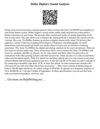Dolby Digital s Sound Analysis
Going to the movies becomes a distant memory when you have the Sony TA 9000ES pre amplifier in
your home theater system. Dolby Digital s sound creates stellar audio and delivers a near perfect
theater experience in your home. The preamp offers customized modes of sounds depending on the
size of your room. This unit allows you to balance the sound perfectly to enhance the content you are
viewing. This sony TA e9000es features an exclusive digital cinema with virtual, 3D delivery that
supports a variety of devices including DVD players, CD players, and phonographs. Its multi
dimensional surround sound and studio mix modes allow it to give you an immersive listening
experience. This Sony TA e9000es has digital and analog connections for your convenience. There are
five audio in and two audio outs. These connections allow you to connect the Sony TA e9000es with
receivers, speakers, and Blu ray players. Its six video inputs and three video out ports allow for
connections with video gaming systems and other accessories. There are also six s video in and three s
video outs for digital signals. With five optical ins and three optical outs, you can connect every piece
of home theater and listening equipment you have. It also has one RF in for tuner use and 3 coaxials in
for connecting a turntable, tape deck, VCR, or laser disc player. Its other connections include a RS
232c port for use with your other electronics accessories. ... Show more content on Helpwriting.net ...
It has a 100 dB input sensitivity. Its output voltage is 50 kOhm. It operates at a frequency response of
20 to 20,000 Hz at 1 volt and 1 kOhm of impedance. At these specifications, you can use this Sony
with your preferred speakers, receivers, and
... Get more on HelpWriting.net ...
 