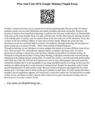 Pros And Cons Of Is Google Making USupid Essay
In today s American society we as a nation are evolving technologically. By just a click of a button
products, goods, services and information are readily available and easily accessible. However, the
question a raised to how beneficial technology is and how this fast pace world affects us. Realistically,
with each era the more feasible thing is to alter with the time. On the other hand, by altering ourselves
to fit with the pace of society, now we need to factor in the pros and cons of this alteration. Every day
we hear on the news killing, robbery or some form of terror attack. Indeed, the crime rate and
devastation levels are extremely high in America. Nevertheless, through technology the invention of
alarm system gives us peace of mind ... Show more content on Helpwriting.net ...
Through technology we are introduce to various gadgets that assists us in many different areas of our
lives. Such as smart TVs, smart phones, laptops, tablets, computers and many more. In recent
discussion of writing, a controversy issue has been whether texting affects our formal writing. In
Michaella Cullington article Does Texting Affect Writing, Cullington contested that constant texting
interfering with students formal writing skills. To clarify her claims, a seventh and ninth grade teacher
said (They say, I Say. Pg. 363) she as to spend extra time in class editing papers and must explicitly
remind her students that it is not acceptable to use slang and abbreviations in writing. In this case, her
students are abbreviating their words instead of writing formal. Despite the anecdotal, sadly I found
myself forgetting how to spell certain words. Because of auto corrections and suggestions my smart
phones give, I no longer need to break words up in syllables to spell them. If I start typing and make a
mistake a list of suggestions appears, all I need to do is select the correct one. No brainstorm as simple
as that. In fact, our brains are like a muscle and in order for it to grow strong and us being wise we
have to use it, if we don t used it, it will
... Get more on HelpWriting.net ...
 