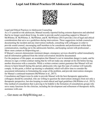 Legal And Ethical Practices Of Adolescent Counseling
Legal and Ethical Practices in Adolescent Counseling
As a 15 yearold at risk adolescent, Manual recently reported feeling extreme depression and admitted
that he no longer cared about living. In order to provide useful counseling support to Manuel, J.
McWhirter, B. McWhirter, E. McWhirter, and R. McWhirter (2013) provide a list of legal and ethical
considerations that serve as a guidelines during interventions. These suggestions include counselors
documenting the incident and any intervention methods, consulting with colleagues in order to
provide sound counsel, encouraging staff members to be considerate and professional within their
communication, reaching out to the adolescents families, and keeping current with professional ...
Show more content on Helpwriting.net ...
If Manuel s answers demonstrate imminent danger, emergency services should be called immediately
and all information gathered from the initial conversation should be documented.
For the purposes of this paper, an assumption that Manuel is not in immediate danger is made, and he
chooses to sign a written contract stating that he will not make any attempt on his life before having
another discussion with a counselor. While a written contract cannot guarantee that Manuel will not
choose to harm himself during this period, adolescents who sign this type of contract will typically
comply. At this point, a follow up meeting is scheduled, which will allow time to consider the
assessment information in formulating the scope of the problem, and provide intervention strategies
for Manuel s continued treatment (McWhirter et al., 2017).
Consultation and Supervision In order to provide Manuel with the best therapeutic approaches,
colleagues should be consulted, who are willing to question the intervention strategies from not only a
therapeutic perspective, but also keeping in mind ethical and legal guidelines (McWhirter et al., 2013).
One method of consultation that is proving to be helpful is the formation of consultations groups who
serve many functions for the clinician, including the development and refinement of therapeutic skills,
assistance with case
... Get more on HelpWriting.net ...
 