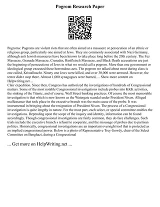 Pogrom Research Paper
Pogroms: Pogroms are violent riots that are often aimed at a massacre or persecution of an ethnic or
religious group, particularly one aimed at Jews. They are commonly associated with Nazi Germany,
although anti Jewish massacres have been known to take place long before the 20th century. The Fez
Massacre, Granada Massacre, Crusades, Rintfleisch Massacre, and Black Death accusations are just
the beginning of persecutions of Jews in what we would call a pogrom. More than one government or
ideological group executed these horrendous acts. The pogrom we talked about most during class is
one called, Kristallnacht. Ninety one Jews were killed, and over 30,000 were arrested. However, the
terror didn t stop there. Almost 1,000 synagogues were burned, ... Show more content on
Helpwriting.net ...
Clair expedition. Since then, Congress has authorized the investigations of hundreds of Congressional
matters. Some of the most notable Congressional investigations include probes into KKK activities,
the sinking of the Titanic, and of course, Wall Street banking practices. Of course the most memorable
investigation is that which is now known as the Watergate scandal under President Nixon. Alleged
malfeasance that took place in the executive branch was the main cause of the probe. It was
instrumental in bringing about the resignation of President Nixon. The process of a Congressional
investigation is quite lengthy in nature. For the most part, each select, or special committee enables the
investigations. Depending upon the scope of the inquiry and identity, information can be found
accordingly. Though congressional investigations are fairly common, they do face challenges. Such
trials include the executive branch s refusal to cooperate, and the misusage of probes due to partisan
politics. Historically, congressional investigations are an important oversight tool that is protected as
an implied congressional power. Below is a photo of Representative Trey Gowdy, chair of the Select
Committee on Benghazi, during a Congressional
... Get more on HelpWriting.net ...
 