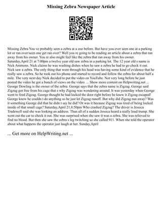 Missing Zebra Newspaper Article
Missing Zebra You ve probably seen a zebra at a zoo before. But have you ever seen one at a parking
lot or ran over/seen one get ran over? Well you re going to be reading an article about a zebra that ran
away from his owner. You re also might feel like the zebra that ran away from his owner.
Saturday,April 21 at 7:00pm a twelve year old saw zebra in a parking lot. The 12 year old s name is
Nick Ammons. Nick claims he was washing dishes when he saw a zebra he had to go check it out.
Nick saw a zebra. The only thing that went through his head was having some kind of evidence that he
really saw a zebra. So he took out his phone and started to record and follow the zebra for about half a
mile. The very next day Nick decided to put the video on YouTube. Not very long before he just
posted the video he got a bunch of views on the video. ... Show more content on Helpwriting.net ...
George Dowling is the owner of the zebra. George says that the zebra name is Zigzag. George said
Zigzag got free from his cage that s why Zigzag was wondering around. It was yesterday when George
went to feed Zigzag. George thought he had locked the door right before he knew it Zigzag escaped!
George knew he couldn t do anything so he just let Zigzag runoff. But why did Zigzag run away? Was
it something George did that he didn t say he did? Or was it because Zigzag was tired of being locked
inside of that small cage? Saturday,April 21,8:50pm Who crashed Zigzag? The driver is Jessica
Tradewell said she was looking an address. Than all of a sudden Jessica heard a really loud trump. She
went out the car to check it out. She was surprised when she saw it was a zebra. She was relieved to
find no blood. But then she saw the zebra s leg twitching so she called 911. When she told the operator
about what happens the operator just laugh at her. Sunday,April
... Get more on HelpWriting.net ...
 