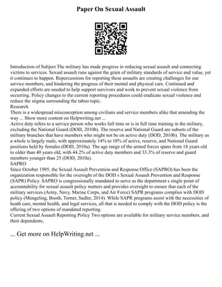 Paper On Sexual Assault
Introduction of Subject The military has made progress in reducing sexual assault and connecting
victims to services. Sexual assault runs against the grain of military standards of service and value, yet
it continues to happen. Repercussions for reporting these assaults are creating challenges for our
service members, and hindering the progress of their mental and physical care. Continued and
expanded efforts are needed to help support survivors and work to prevent sexual violence from
occurring. Policy changes to the current reporting procedures could eradicate sexual violence and
reduce the stigma surrounding the taboo topic.
Research
There is a widespread misconception among civilians and service members alike that amending the
way ... Show more content on Helpwriting.net ...
Active duty refers to a service person who works full time or is in full time training in the military,
excluding the National Guard (DOD, 2010b). The reserve and National Guard are subsets of the
military branches that have members who might not be on active duty (DOD, 2010b). The military as
a whole is largely male, with approximately 14% to 18% of active, reserve, and National Guard
positions held by females (DOD, 2010a). The age range of the armed forces spans from 18 years old
to older than 40 years old, with 44.2% of active duty members and 33.3% of reserve and guard
members younger than 25 (DOD, 2010a).
SAPRO
Since October 1995, the Sexual Assault Prevention and Response Office (SAPRO) has been the
organization responsible for the oversight of the DOD s Sexual Assault Prevention and Response
(SAPR) Policy. SAPRO is congressionally mandated to serve as the department s single point of
accountability for sexual assault policy matters and provides oversight to ensure that each of the
military services (Army, Navy, Marine Corps, and Air Force) SAPR programs complies with DOD
policy (Mengeling, Booth, Torner, Sadler, 2014). While SAPR programs assist with the necessities of
heath care, mental health, and legal services, all that is needed to comply with the DOD policy is the
offering of two options of mandated reporting.
Current Sexual Assault Reporting Policy Two options are available for military service members, and
their dependents,
... Get more on HelpWriting.net ...
 