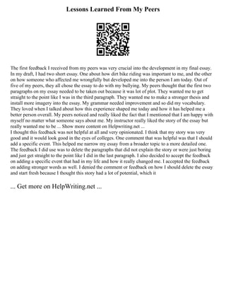 Lessons Learned From My Peers
The first feedback I received from my peers was very crucial into the development in my final essay.
In my draft, I had two short essay. One about how dirt bike riding was important to me, and the other
on how someone who affected me wrongfully but developed me into the person I am today. Out of
five of my peers, they all chose the essay to do with my bullying. My peers thought that the first two
paragraphs on my essay needed to be taken out because it was lot of plot. They wanted me to get
straight to the point like I was in the third paragraph. They wanted me to make a stronger thesis and
install more imagery into the essay. My grammar needed improvement and so did my vocabulary.
They loved when I talked about how this experience shaped me today and how it has helped me a
better person overall. My peers noticed and really liked the fact that I mentioned that I am happy with
myself no matter what someone says about me. My instructor really liked the story of the essay but
really wanted me to be ... Show more content on Helpwriting.net ...
I thought this feedback was not helpful at all and very opinionated. I think that my story was very
good and it would look good in the eyes of colleges. One comment that was helpful was that I should
add a specific event. This helped me narrow my essay from a broader topic to a more detailed one.
The feedback I did use was to delete the paragraphs that did not explain the story or were just boring
and just get straight to the point like I did in the last paragraph. I also decided to accept the feedback
on adding a specific event that had in my life and how it really changed me. I accepted the feedback
on adding stronger words as well. I denied the comment or feedback on how I should delete the essay
and start fresh because I thought this story had a lot of potential, which it
... Get more on HelpWriting.net ...
 