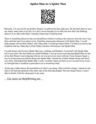 Spider-Man As A Spider Man
Honestly, if it was not for my brother, Hunter, I would not be here right now. He has been there to save
me, many, many time in my life. As a kid, I never thought of it as that, but now that I am thinking
about it as an older individual, I actually realize that I could be dead.
There is something about me that you should know before I continue this memoir, from the time I was
three until the time I was about seven, I had this unnecessary obsession with Spider Man. I would
make people call me Peter Parker, and if they didn t I would get mad at them. I would even answer the
telephone and say, Hello this is Peter Parker, but don t tell anyone I am Spider Man.
I would always ask for more Spider Man toys, clothing, and blankets. I even had a full Spider Man
suit at one point. The day before my fourth birthday, I was up in my room playing Spider Man on top
of my bed. Hunter wasn t playing with me, he was just in my room with me. I was trying to figure a
way to swing across my bed by flying like Spider Man. I found my window blinds string, saw that it
was white, and looked like Spider Man s webs. I couldn t figure out how to tie it on one of my wrists,
so I thought that it would be a good idea to tie it around my neck.
At this age, I didn t know the possibilities of what I was doing. After I tied the strings, I stared on one
side of my bed and sprinted to the other side of my bed and jumped. The next thing I knew, I wasn t
able to breath, I felt this sharp pain in my neck,
... Get more on HelpWriting.net ...
 