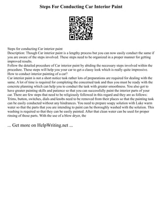 Steps For Conducting Car Interior Paint
Steps for conducting Car interior paint
Description: Though Car interior paint is a lengthy process but you can now easily conduct the same if
you are aware of the steps involved. These steps need to be organized in a proper manner for getting
improved results.
Follow the detailed procedure of Car interior paint by abiding the necessary steps involved within the
procedure. These steps will help you your car to get a classy look which is really quite impressive.
How to conduct interior painting of a car?
Car interior paint is not a short notice task rather lots of preparations are required for dealing with the
same. A lot of time is required for completing the concerned task and thus you must be ready with the
concrete planning which can help you to conduct the task with greater smoothness. You also got to
have greater painting skills and patience so that you can successfully paint the interior parts of your
car. There are few steps that need to be religiously followed in this regard and they are as follows:
Trims, button, switches, dials and knobs need to be removed from their places so that the painting task
can be easily conducted without any hindrances. You need to prepare soapy solution with Luke warm
water so that the parts that you are intending to paint can be thoroughly washed with the solution. This
washing is required so that they can be easily painted. After that clean water can be used for proper
rinsing of those parts. With the use of a blow dryer, the
... Get more on HelpWriting.net ...
 