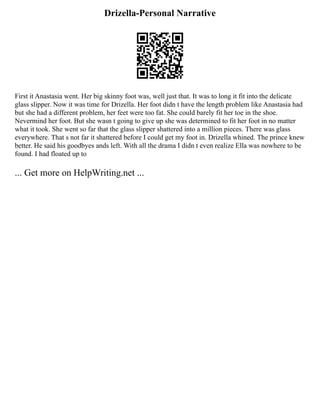 Drizella-Personal Narrative
First it Anastasia went. Her big skinny foot was, well just that. It was to long it fit into the delicate
glass slipper. Now it was time for Drizella. Her foot didn t have the length problem like Anastasia had
but she had a different problem, her feet were too fat. She could barely fit her toe in the shoe.
Nevermind her foot. But she wasn t going to give up she was determined to fit her foot in no matter
what it took. She went so far that the glass slipper shattered into a million pieces. There was glass
everywhere. That s not far it shattered before I could get my foot in. Drizella whined. The prince knew
better. He said his goodbyes ands left. With all the drama I didn t even realize Ella was nowhere to be
found. I had floated up to
... Get more on HelpWriting.net ...
 