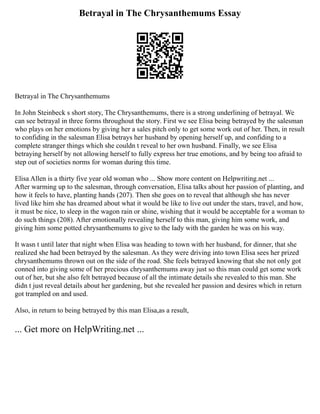Betrayal in The Chrysanthemums Essay
Betrayal in The Chrysanthemums
In John Steinbeck s short story, The Chrysanthemums, there is a strong underlining of betrayal. We
can see betrayal in three forms throughout the story. First we see Elisa being betrayed by the salesman
who plays on her emotions by giving her a sales pitch only to get some work out of her. Then, in result
to confiding in the salesman Elisa betrays her husband by opening herself up, and confiding to a
complete stranger things which she couldn t reveal to her own husband. Finally, we see Elisa
betraying herself by not allowing herself to fully express her true emotions, and by being too afraid to
step out of societies norms for woman during this time.
Elisa Allen is a thirty five year old woman who ... Show more content on Helpwriting.net ...
After warming up to the salesman, through conversation, Elisa talks about her passion of planting, and
how it feels to have, planting hands (207). Then she goes on to reveal that although she has never
lived like him she has dreamed about what it would be like to live out under the stars, travel, and how,
it must be nice, to sleep in the wagon rain or shine, wishing that it would be acceptable for a woman to
do such things (208). After emotionally revealing herself to this man, giving him some work, and
giving him some potted chrysanthemums to give to the lady with the garden he was on his way.
It wasn t until later that night when Elisa was heading to town with her husband, for dinner, that she
realized she had been betrayed by the salesman. As they were driving into town Elisa sees her prized
chrysanthemums thrown out on the side of the road. She feels betrayed knowing that she not only got
conned into giving some of her precious chrysanthemums away just so this man could get some work
out of her, but she also felt betrayed because of all the intimate details she revealed to this man. She
didn t just reveal details about her gardening, but she revealed her passion and desires which in return
got trampled on and used.
Also, in return to being betrayed by this man Elisa,as a result,
... Get more on HelpWriting.net ...
 