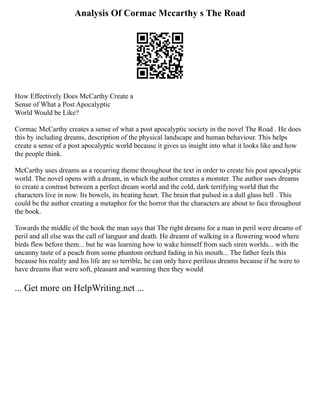 Analysis Of Cormac Mccarthy s The Road
How Effectively Does McCarthy Create a
Sense of What a Post Apocalyptic
World Would be Like?
Cormac McCarthy creates a sense of what a post apocalyptic society in the novel The Road . He does
this by including dreams, description of the physical landscape and human behaviour. This helps
create a sense of a post apocalyptic world because it gives us insight into what it looks like and how
the people think.
McCarthy uses dreams as a recurring theme throughout the text in order to create his post apocalyptic
world. The novel opens with a dream, in which the author creates a monster. The author uses dreams
to create a contrast between a perfect dream world and the cold, dark terrifying world that the
characters live in now. Its bowels, its beating heart. The brain that pulsed in a dull glass bell . This
could be the author creating a metaphor for the horror that the characters are about to face throughout
the book.
Towards the middle of the book the man says that The right dreams for a man in peril were dreams of
peril and all else was the call of languor and death. He dreamt of walking in a flowering wood where
birds flew before them... but he was learning how to wake himself from such siren worlds... with the
uncanny taste of a peach from some phantom orchard fading in his mouth... The father feels this
because his reality and his life are so terrible, he can only have perilous dreams because if he were to
have dreams that were soft, pleasant and warming then they would
... Get more on HelpWriting.net ...
 