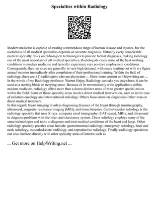 Specialties within Radiology
Modern medicine is capable of treating a tremendous range of human disease and injuries, but the
usefulness of all medical specialties depends on accurate diagnosis. Virtually every conceivable
medical specialty relies on radiological technologies to provide formal diagnoses, making radiology
one of the most important of all medical specialties. Radiologists enjoy some of the best working
conditions in modern medicine and typically experience very positive employment conditions.
Consequently, their services are generally in very high demand, with many starting out with six figure
annual incomes immediately after completion of their professional training. Within the field of
radiology, there are: (1) radiologists who are physicians ... Show more content on Helpwriting.net ...
In the words of my Radiology professor, Warren Hejny, Radiology can take you anywhere; it can be
used as a starting block or stepping stone. Because of its tremendously wide applications within
modern medicine, radiology offers more than a dozen distinct areas of even greater specialization
within the field. Some of those specialty areas involve direct medical intervention, such as in the case
of radiation oncology and interventional radiology. Others focus more on diagnostics rather than on
direct medical treatment.
In that regard, breast imaging involves diagnosing diseases of the breast through mammography,
ultrasound, magnetic resonance imaging (MRI), and tissue biopsies. Cardiovascular radiology is the
radiology specialty that uses X rays, computer axial tomography (CAT scans), MRIs, and ultrasound
to diagnose problems with the heart and circulatory system. Chest radiology employs many of the
same technologies and tools to diagnose and treat medical conditions of the heart and lungs. Other
radiology specialty practice areas include: gastrointestinal radiology, emergency radiology, head and
neck radiology, musculoskeletal radiology, and reproductive radiology. Finally, radiology specialties
can also intersect directly with other specialty areas of interest such as
... Get more on HelpWriting.net ...
 