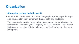 Organization
• Alternating method (point by point)
• As another option, you can break paragraphs up by a specific topic
and issue, and in each paragraph discuss both or all subjects.
• This approach works best when you want to emphasize the
connection between your subjects, or lack thereof. The author
juxtaposes the two points right next to each other in the same
paragraph.
 