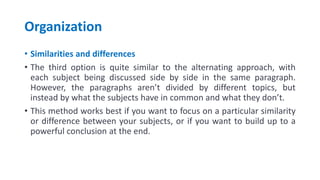 Organization
• Similarities and differences
• The third option is quite similar to the alternating approach, with
each subject being discussed side by side in the same paragraph.
However, the paragraphs aren’t divided by different topics, but
instead by what the subjects have in common and what they don’t.
• This method works best if you want to focus on a particular similarity
or difference between your subjects, or if you want to build up to a
powerful conclusion at the end.
 
