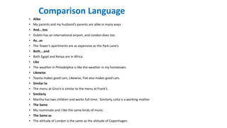 Comparison Language
• Alike
• My parents and my husband’s parents are alike in many ways
• And….too
• Dublin has an international airport, and London does too
• As…as
• The Tower’s apartments are as expensive as the Park Lane’s.
• Both….and
• Both Egypt and Kenya are in Africa.
• Like
• The weather in Philadelphia is like the weather in my hometown.
• Likewise
• Toyota makes good cars, Likewise, Fiat also makes good cars.
• Similar to
• The menu at Gino’s is similar to the menu at Frank’s.
• Similarly
• Martha has two children and works full-time. Similarly, Lelia is a working mother.
• The Same
• My roommate and I like the same kinds of music.
• The Same as
• The altitude of London is the same as the altitude of Copenhagen.
 