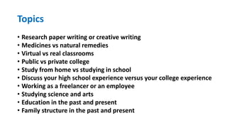 Topics
• Research paper writing or creative writing
• Medicines vs natural remedies
• Virtual vs real classrooms
• Public vs private college
• Study from home vs studying in school
• Discuss your high school experience versus your college experience
• Working as a freelancer or an employee
• Studying science and arts
• Education in the past and present
• Family structure in the past and present
 