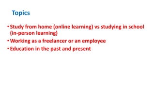 Topics
•Study from home (online learning) vs studying in school
(in-person learning)
•Working as a freelancer or an employee
•Education in the past and present
 