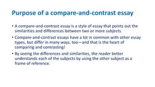 Purpose of a compare-and-contrast essay
• A compare-and-contrast essay is a style of essay that points out the
similarities and differences between two or more subjects.
• Compare-and-contrast essays have a lot in common with other essay
types, but differ in many ways, too—and that is the heart of
comparing and contrasting!
• By seeing the differences and similarities, the reader better
understands each of the subjects by using the other subject as a
frame of reference.
 