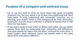 Purpose of a compare-and-contrast essay
• Let us say you want to write an essay about how great renewable
resources are, but you spend a lot of your time explaining how fossil
fuels work. To truly understand why renewable resources are so
amazing, your reader needs a little background on their alternative,
fossil fuels—but the essay’s attention is divided so equally that it’s like
there are two topics.
• If two topics relate to each other or define each other, you can better
explain them both by showcasing their similarities and differences.
That goes double for topics that are often confused for each other; it
helps readers when someone points out exactly what is the same
about them and what is different.
 