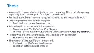 Thesis
• You need to choose which subjects you are comparing. This is not always easy,
especially if you have to pick the subjects on your own.
• For inspiration, here are some compare-and-contrast essay example topics:
• Opposing options for a certain category
• fossil fuels and renewable resources
• Related works of arts or cultural movements
• Mona Lisa and The Girl with a Pearl Earring
• Thomas Hardy’s Jude the Obscure and Charles Dickens’ Great Expectations
• People who are similar, connected, or associated with each other
• Elon Musk and Thomas Edison
• The state of affairs at different time periods
• London in the 1600s and London now
• Education in the past and present
 