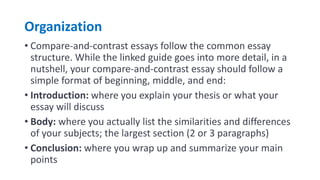 Organization
• Compare-and-contrast essays follow the common essay
structure. While the linked guide goes into more detail, in a
nutshell, your compare-and-contrast essay should follow a
simple format of beginning, middle, and end:
• Introduction: where you explain your thesis or what your
essay will discuss
• Body: where you actually list the similarities and differences
of your subjects; the largest section (2 or 3 paragraphs)
• Conclusion: where you wrap up and summarize your main
points
 