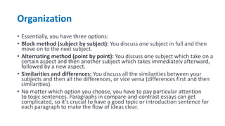 Organization
• Essentially, you have three options:
• Block method (subject by subject): You discuss one subject in full and then
move on to the next subject.
• Alternating method (point by point): You discuss one subject which take on a
certain aspect and then another subject which takes immediately afterward,
followed by a new aspect.
• Similarities and differences: You discuss all the similarities between your
subjects and then all the differences, or vice versa (differences first and then
similarities).
• No matter which option you choose, you have to pay particular attention
to topic sentences. Paragraphs in compare-and-contrast essays can get
complicated, so it’s crucial to have a good topic or introduction sentence for
each paragraph to make the flow of ideas clear.
 