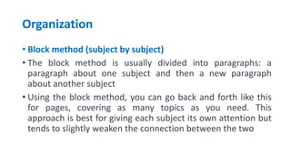 Organization
• Block method (subject by subject)
• The block method is usually divided into paragraphs: a
paragraph about one subject and then a new paragraph
about another subject
• Using the block method, you can go back and forth like this
for pages, covering as many topics as you need. This
approach is best for giving each subject its own attention but
tends to slightly weaken the connection between the two
 