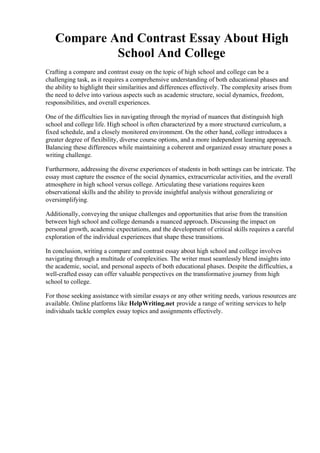 Compare And Contrast Essay About High
School And College
Crafting a compare and contrast essay on the topic of high school and college can be a
challenging task, as it requires a comprehensive understanding of both educational phases and
the ability to highlight their similarities and differences effectively. The complexity arises from
the need to delve into various aspects such as academic structure, social dynamics, freedom,
responsibilities, and overall experiences.
One of the difficulties lies in navigating through the myriad of nuances that distinguish high
school and college life. High school is often characterized by a more structured curriculum, a
fixed schedule, and a closely monitored environment. On the other hand, college introduces a
greater degree of flexibility, diverse course options, and a more independent learning approach.
Balancing these differences while maintaining a coherent and organized essay structure poses a
writing challenge.
Furthermore, addressing the diverse experiences of students in both settings can be intricate. The
essay must capture the essence of the social dynamics, extracurricular activities, and the overall
atmosphere in high school versus college. Articulating these variations requires keen
observational skills and the ability to provide insightful analysis without generalizing or
oversimplifying.
Additionally, conveying the unique challenges and opportunities that arise from the transition
between high school and college demands a nuanced approach. Discussing the impact on
personal growth, academic expectations, and the development of critical skills requires a careful
exploration of the individual experiences that shape these transitions.
In conclusion, writing a compare and contrast essay about high school and college involves
navigating through a multitude of complexities. The writer must seamlessly blend insights into
the academic, social, and personal aspects of both educational phases. Despite the difficulties, a
well-crafted essay can offer valuable perspectives on the transformative journey from high
school to college.
For those seeking assistance with similar essays or any other writing needs, various resources are
available. Online platforms like HelpWriting.net provide a range of writing services to help
individuals tackle complex essay topics and assignments effectively.
Compare And Contrast Essay About High School And CollegeCompare And Contrast Essay
About High School And College
 