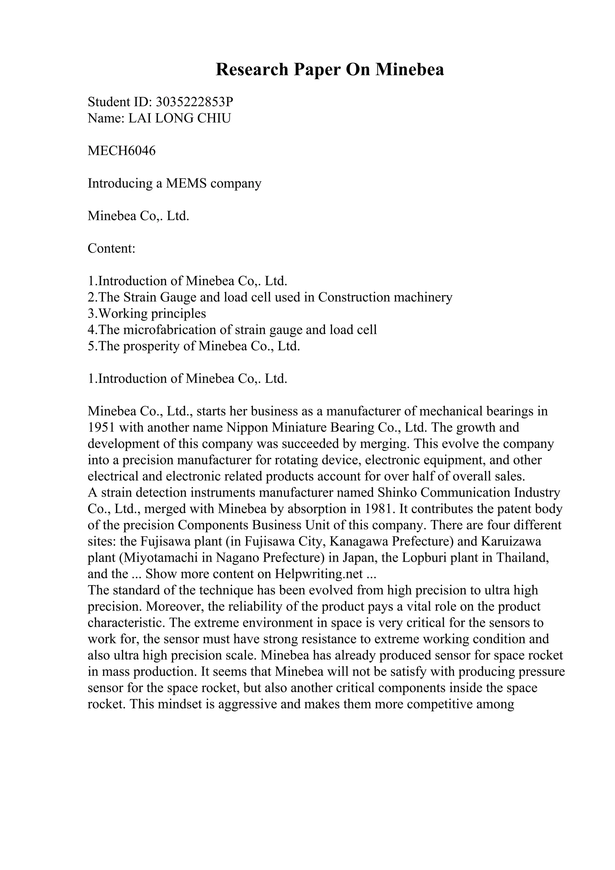 Research Paper On Minebea
Student ID: 3035222853P
Name: LAI LONG CHIU
MECH6046
Introducing a MEMS company
Minebea Co,. Ltd.
Content:
1.Introduction of Minebea Co,. Ltd.
2.The Strain Gauge and load cell used in Construction machinery
3.Working principles
4.The microfabrication of strain gauge and load cell
5.The prosperity of Minebea Co., Ltd.
1.Introduction of Minebea Co,. Ltd.
Minebea Co., Ltd., starts her business as a manufacturer of mechanical bearings in
1951 with another name Nippon Miniature Bearing Co., Ltd. The growth and
development of this company was succeeded by merging. This evolve the company
into a precision manufacturer for rotating device, electronic equipment, and other
electrical and electronic related products account for over half of overall sales.
A strain detection instruments manufacturer named Shinko Communication Industry
Co., Ltd., merged with Minebea by absorption in 1981. It contributes the patent body
of the precision Components Business Unit of this company. There are four different
sites: the Fujisawa plant (in Fujisawa City, Kanagawa Prefecture) and Karuizawa
plant (Miyotamachi in Nagano Prefecture) in Japan, the Lopburi plant in Thailand,
and the ... Show more content on Helpwriting.net ...
The standard of the technique has been evolved from high precision to ultra high
precision. Moreover, the reliability of the product pays a vital role on the product
characteristic. The extreme environment in space is very critical for the sensors to
work for, the sensor must have strong resistance to extreme working condition and
also ultra high precision scale. Minebea has already produced sensor for space rocket
in mass production. It seems that Minebea will not be satisfy with producing pressure
sensor for the space rocket, but also another critical components inside the space
rocket. This mindset is aggressive and makes them more competitive among
 