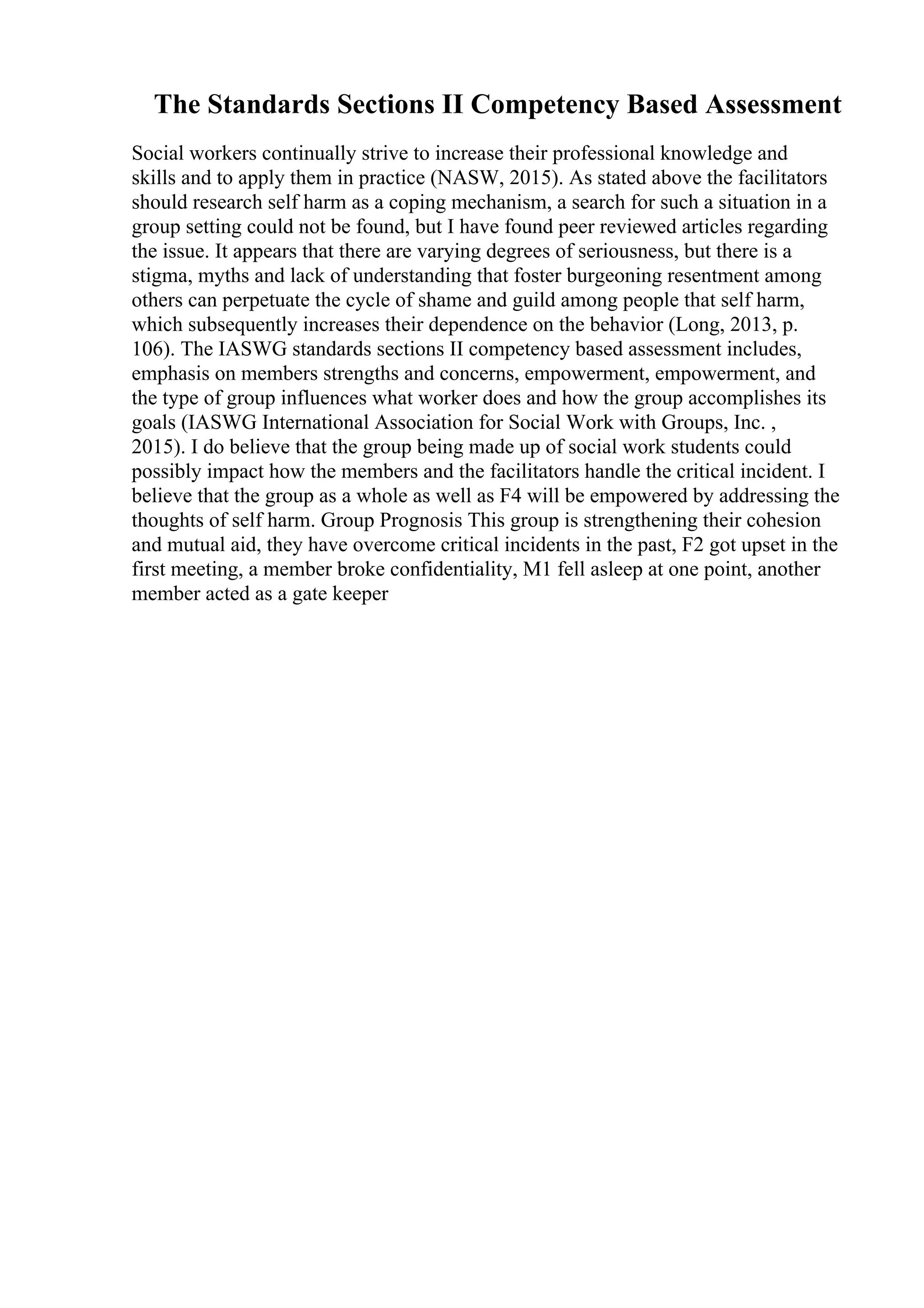 The Standards Sections II Competency Based Assessment
Social workers continually strive to increase their professional knowledge and
skills and to apply them in practice (NASW, 2015). As stated above the facilitators
should research self harm as a coping mechanism, a search for such a situation in a
group setting could not be found, but I have found peer reviewed articles regarding
the issue. It appears that there are varying degrees of seriousness, but there is a
stigma, myths and lack of understanding that foster burgeoning resentment among
others can perpetuate the cycle of shame and guild among people that self harm,
which subsequently increases their dependence on the behavior (Long, 2013, p.
106). The IASWG standards sections II competency based assessment includes,
emphasis on members strengths and concerns, empowerment, empowerment, and
the type of group influences what worker does and how the group accomplishes its
goals (IASWG International Association for Social Work with Groups, Inc. ,
2015). I do believe that the group being made up of social work students could
possibly impact how the members and the facilitators handle the critical incident. I
believe that the group as a whole as well as F4 will be empowered by addressing the
thoughts of self harm. Group Prognosis This group is strengthening their cohesion
and mutual aid, they have overcome critical incidents in the past, F2 got upset in the
first meeting, a member broke confidentiality, M1 fell asleep at one point, another
member acted as a gate keeper
 