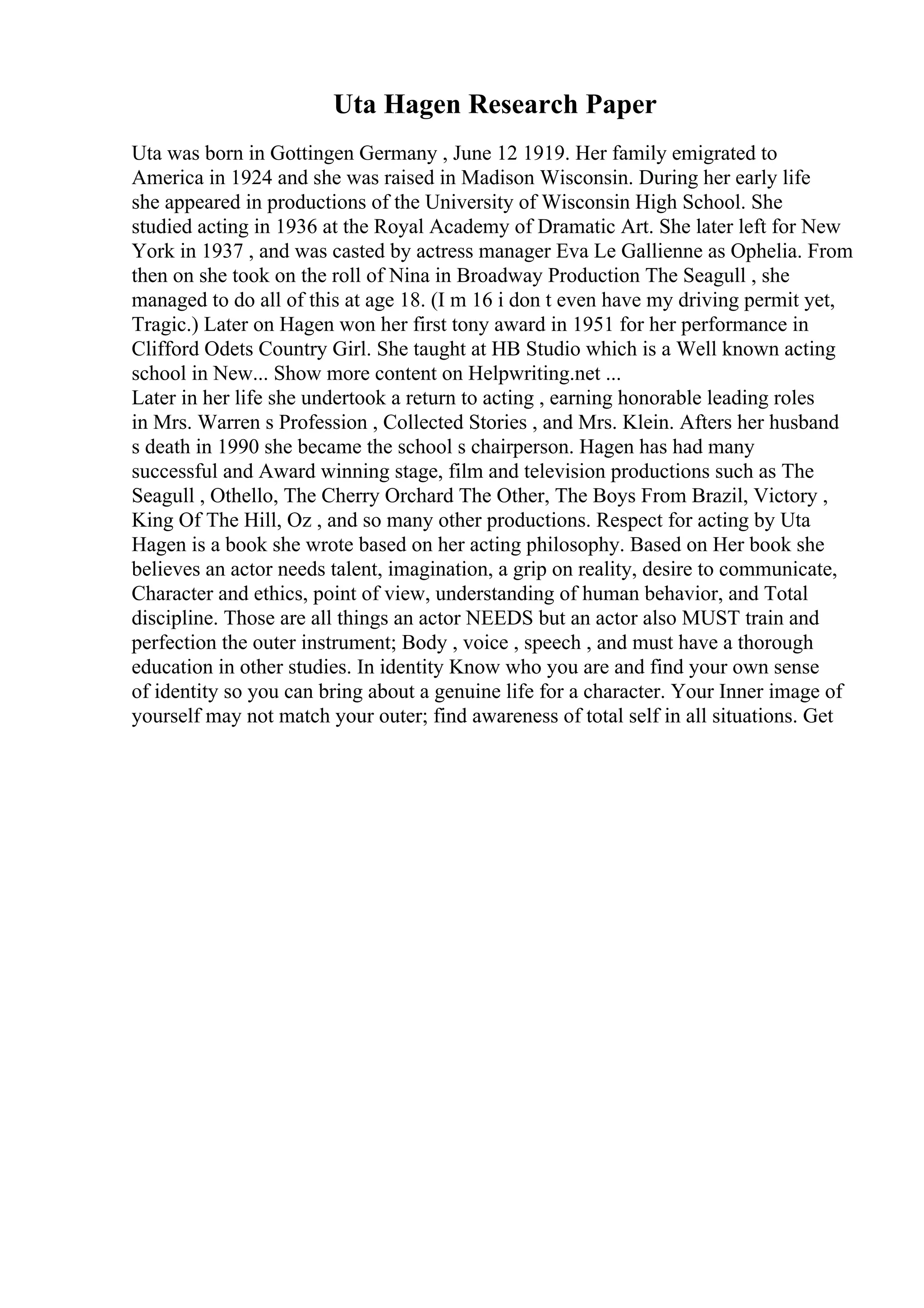 Uta Hagen Research Paper
Uta was born in Gottingen Germany , June 12 1919. Her family emigrated to
America in 1924 and she was raised in Madison Wisconsin. During her early life
she appeared in productions of the University of Wisconsin High School. She
studied acting in 1936 at the Royal Academy of Dramatic Art. She later left for New
York in 1937 , and was casted by actress manager Eva Le Gallienne as Ophelia. From
then on she took on the roll of Nina in Broadway Production The Seagull , she
managed to do all of this at age 18. (I m 16 i don t even have my driving permit yet,
Tragic.) Later on Hagen won her first tony award in 1951 for her performance in
Clifford Odets Country Girl. She taught at HB Studio which is a Well known acting
school in New... Show more content on Helpwriting.net ...
Later in her life she undertook a return to acting , earning honorable leading roles
in Mrs. Warren s Profession , Collected Stories , and Mrs. Klein. Afters her husband
s death in 1990 she became the school s chairperson. Hagen has had many
successful and Award winning stage, film and television productions such as The
Seagull , Othello, The Cherry Orchard The Other, The Boys From Brazil, Victory ,
King Of The Hill, Oz , and so many other productions. Respect for acting by Uta
Hagen is a book she wrote based on her acting philosophy. Based on Her book she
believes an actor needs talent, imagination, a grip on reality, desire to communicate,
Character and ethics, point of view, understanding of human behavior, and Total
discipline. Those are all things an actor NEEDS but an actor also MUST train and
perfection the outer instrument; Body , voice , speech , and must have a thorough
education in other studies. In identity Know who you are and find your own sense
of identity so you can bring about a genuine life for a character. Your Inner image of
yourself may not match your outer; find awareness of total self in all situations. Get
 