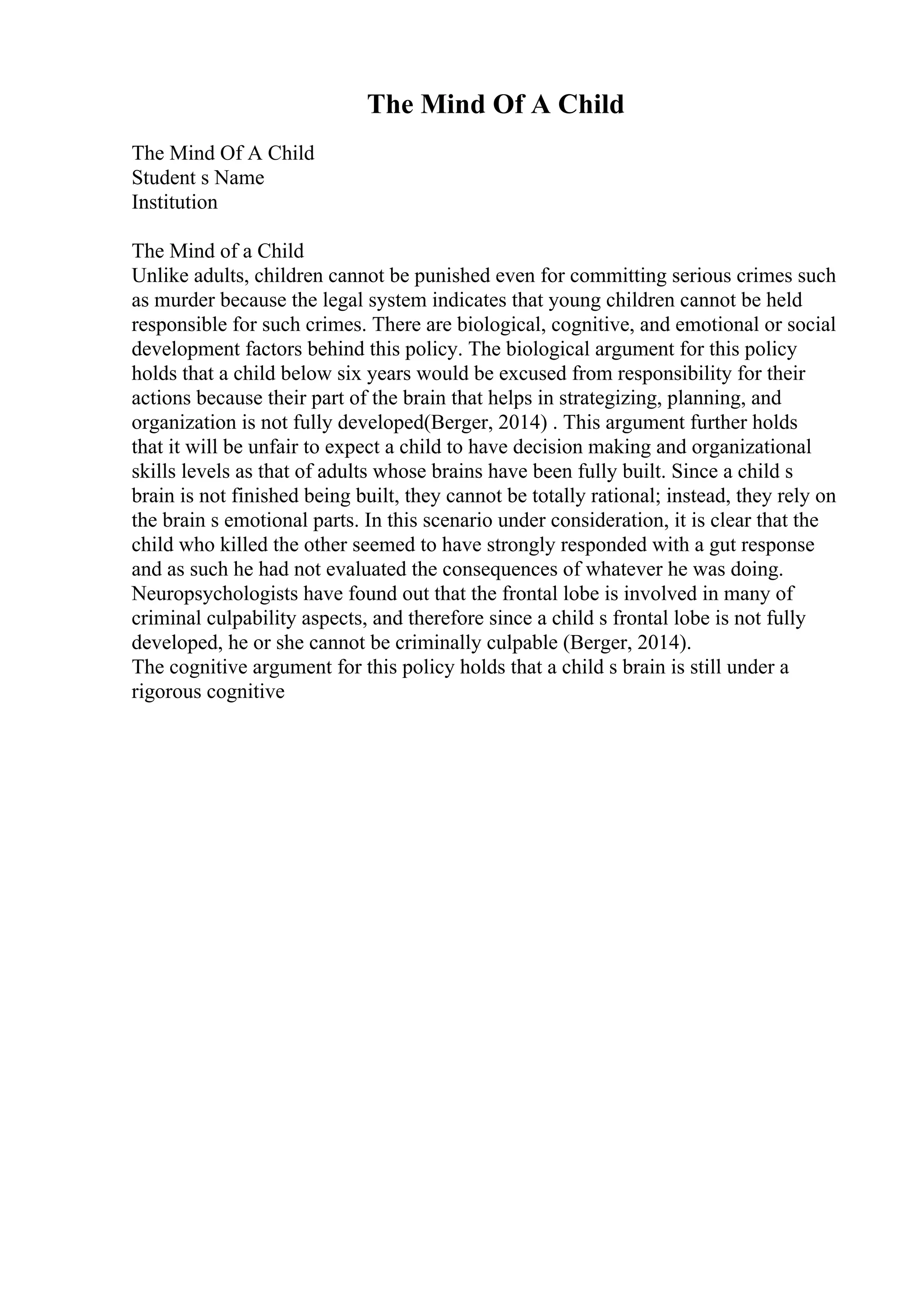 The Mind Of A Child
The Mind Of A Child
Student s Name
Institution
The Mind of a Child
Unlike adults, children cannot be punished even for committing serious crimes such
as murder because the legal system indicates that young children cannot be held
responsible for such crimes. There are biological, cognitive, and emotional or social
development factors behind this policy. The biological argument for this policy
holds that a child below six years would be excused from responsibility for their
actions because their part of the brain that helps in strategizing, planning, and
organization is not fully developed(Berger, 2014) . This argument further holds
that it will be unfair to expect a child to have decision making and organizational
skills levels as that of adults whose brains have been fully built. Since a child s
brain is not finished being built, they cannot be totally rational; instead, they rely on
the brain s emotional parts. In this scenario under consideration, it is clear that the
child who killed the other seemed to have strongly responded with a gut response
and as such he had not evaluated the consequences of whatever he was doing.
Neuropsychologists have found out that the frontal lobe is involved in many of
criminal culpability aspects, and therefore since a child s frontal lobe is not fully
developed, he or she cannot be criminally culpable (Berger, 2014).
The cognitive argument for this policy holds that a child s brain is still under a
rigorous cognitive
 