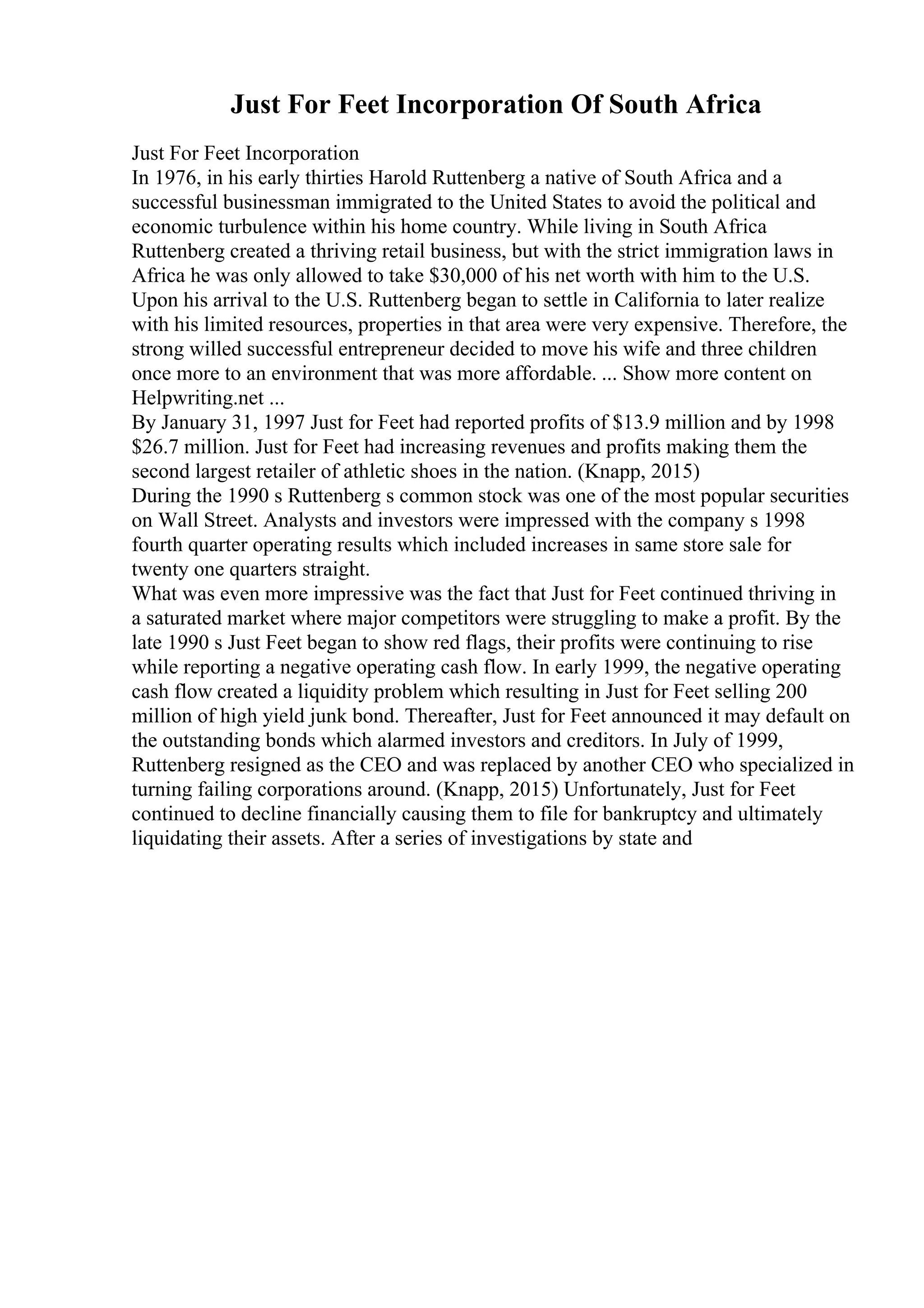 Just For Feet Incorporation Of South Africa
Just For Feet Incorporation
In 1976, in his early thirties Harold Ruttenberg a native of South Africa and a
successful businessman immigrated to the United States to avoid the political and
economic turbulence within his home country. While living in South Africa
Ruttenberg created a thriving retail business, but with the strict immigration laws in
Africa he was only allowed to take $30,000 of his net worth with him to the U.S.
Upon his arrival to the U.S. Ruttenberg began to settle in California to later realize
with his limited resources, properties in that area were very expensive. Therefore, the
strong willed successful entrepreneur decided to move his wife and three children
once more to an environment that was more affordable. ... Show more content on
Helpwriting.net ...
By January 31, 1997 Just for Feet had reported profits of $13.9 million and by 1998
$26.7 million. Just for Feet had increasing revenues and profits making them the
second largest retailer of athletic shoes in the nation. (Knapp, 2015)
During the 1990 s Ruttenberg s common stock was one of the most popular securities
on Wall Street. Analysts and investors were impressed with the company s 1998
fourth quarter operating results which included increases in same store sale for
twenty one quarters straight.
What was even more impressive was the fact that Just for Feet continued thriving in
a saturated market where major competitors were struggling to make a profit. By the
late 1990 s Just Feet began to show red flags, their profits were continuing to rise
while reporting a negative operating cash flow. In early 1999, the negative operating
cash flow created a liquidity problem which resulting in Just for Feet selling 200
million of high yield junk bond. Thereafter, Just for Feet announced it may default on
the outstanding bonds which alarmed investors and creditors. In July of 1999,
Ruttenberg resigned as the CEO and was replaced by another CEO who specialized in
turning failing corporations around. (Knapp, 2015) Unfortunately, Just for Feet
continued to decline financially causing them to file for bankruptcy and ultimately
liquidating their assets. After a series of investigations by state and
 