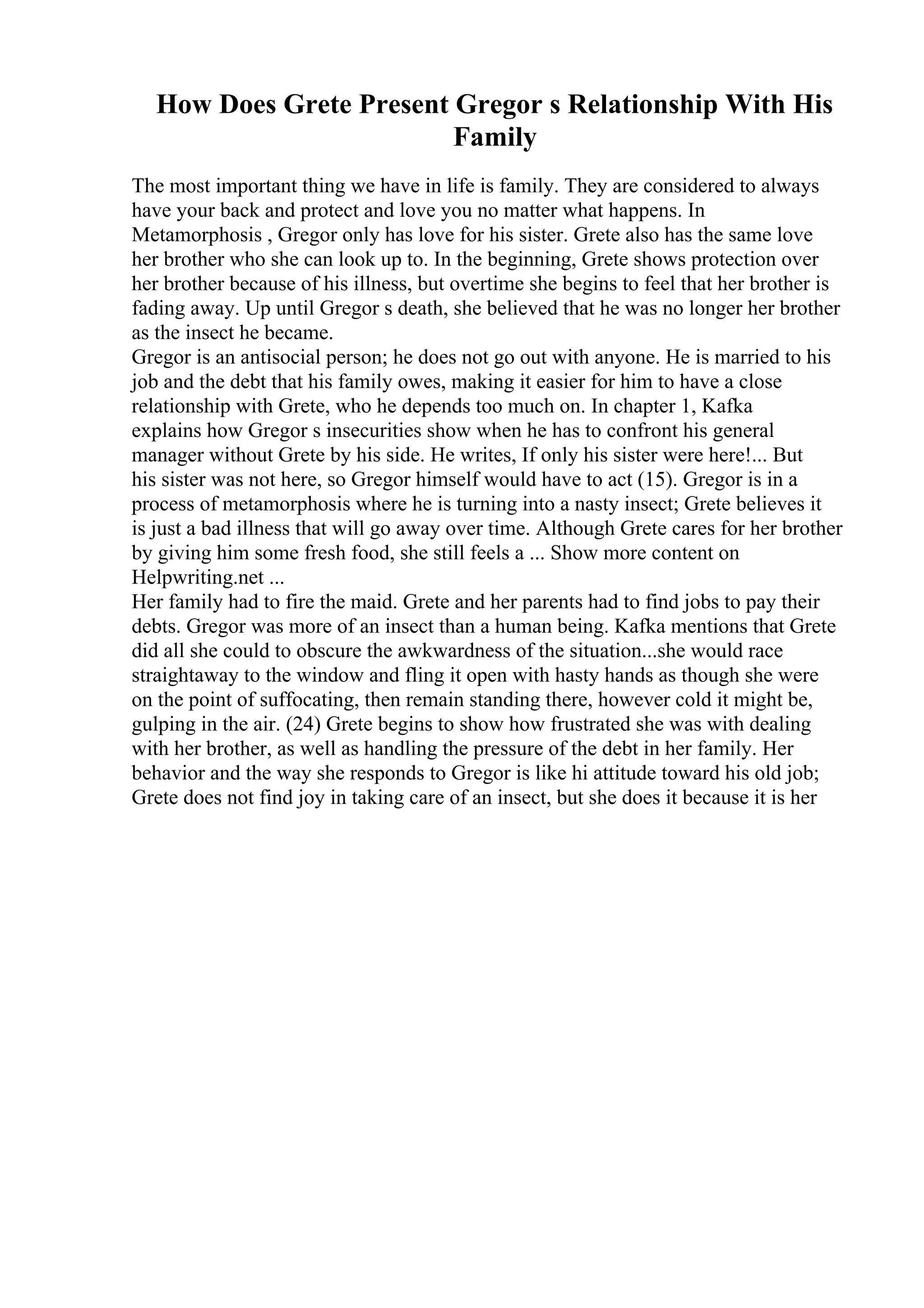 How Does Grete Present Gregor s Relationship With His
Family
The most important thing we have in life is family. They are considered to always
have your back and protect and love you no matter what happens. In
Metamorphosis , Gregor only has love for his sister. Grete also has the same love
her brother who she can look up to. In the beginning, Grete shows protection over
her brother because of his illness, but overtime she begins to feel that her brother is
fading away. Up until Gregor s death, she believed that he was no longer her brother
as the insect he became.
Gregor is an antisocial person; he does not go out with anyone. He is married to his
job and the debt that his family owes, making it easier for him to have a close
relationship with Grete, who he depends too much on. In chapter 1, Kafka
explains how Gregor s insecurities show when he has to confront his general
manager without Grete by his side. He writes, If only his sister were here!... But
his sister was not here, so Gregor himself would have to act (15). Gregor is in a
process of metamorphosis where he is turning into a nasty insect; Grete believes it
is just a bad illness that will go away over time. Although Grete cares for her brother
by giving him some fresh food, she still feels a ... Show more content on
Helpwriting.net ...
Her family had to fire the maid. Grete and her parents had to find jobs to pay their
debts. Gregor was more of an insect than a human being. Kafka mentions that Grete
did all she could to obscure the awkwardness of the situation...she would race
straightaway to the window and fling it open with hasty hands as though she were
on the point of suffocating, then remain standing there, however cold it might be,
gulping in the air. (24) Grete begins to show how frustrated she was with dealing
with her brother, as well as handling the pressure of the debt in her family. Her
behavior and the way she responds to Gregor is like hi attitude toward his old job;
Grete does not find joy in taking care of an insect, but she does it because it is her
 