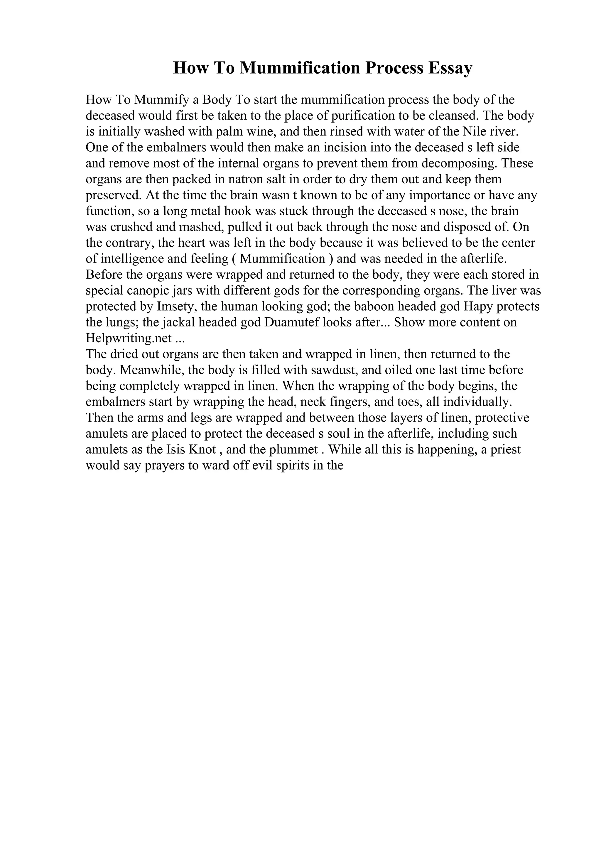 How To Mummification Process Essay
How To Mummify a Body To start the mummification process the body of the
deceased would first be taken to the place of purification to be cleansed. The body
is initially washed with palm wine, and then rinsed with water of the Nile river.
One of the embalmers would then make an incision into the deceased s left side
and remove most of the internal organs to prevent them from decomposing. These
organs are then packed in natron salt in order to dry them out and keep them
preserved. At the time the brain wasn t known to be of any importance or have any
function, so a long metal hook was stuck through the deceased s nose, the brain
was crushed and mashed, pulled it out back through the nose and disposed of. On
the contrary, the heart was left in the body because it was believed to be the center
of intelligence and feeling ( Mummification ) and was needed in the afterlife.
Before the organs were wrapped and returned to the body, they were each stored in
special canopic jars with different gods for the corresponding organs. The liver was
protected by Imsety, the human looking god; the baboon headed god Hapy protects
the lungs; the jackal headed god Duamutef looks after... Show more content on
Helpwriting.net ...
The dried out organs are then taken and wrapped in linen, then returned to the
body. Meanwhile, the body is filled with sawdust, and oiled one last time before
being completely wrapped in linen. When the wrapping of the body begins, the
embalmers start by wrapping the head, neck fingers, and toes, all individually.
Then the arms and legs are wrapped and between those layers of linen, protective
amulets are placed to protect the deceased s soul in the afterlife, including such
amulets as the Isis Knot , and the plummet . While all this is happening, a priest
would say prayers to ward off evil spirits in the
 