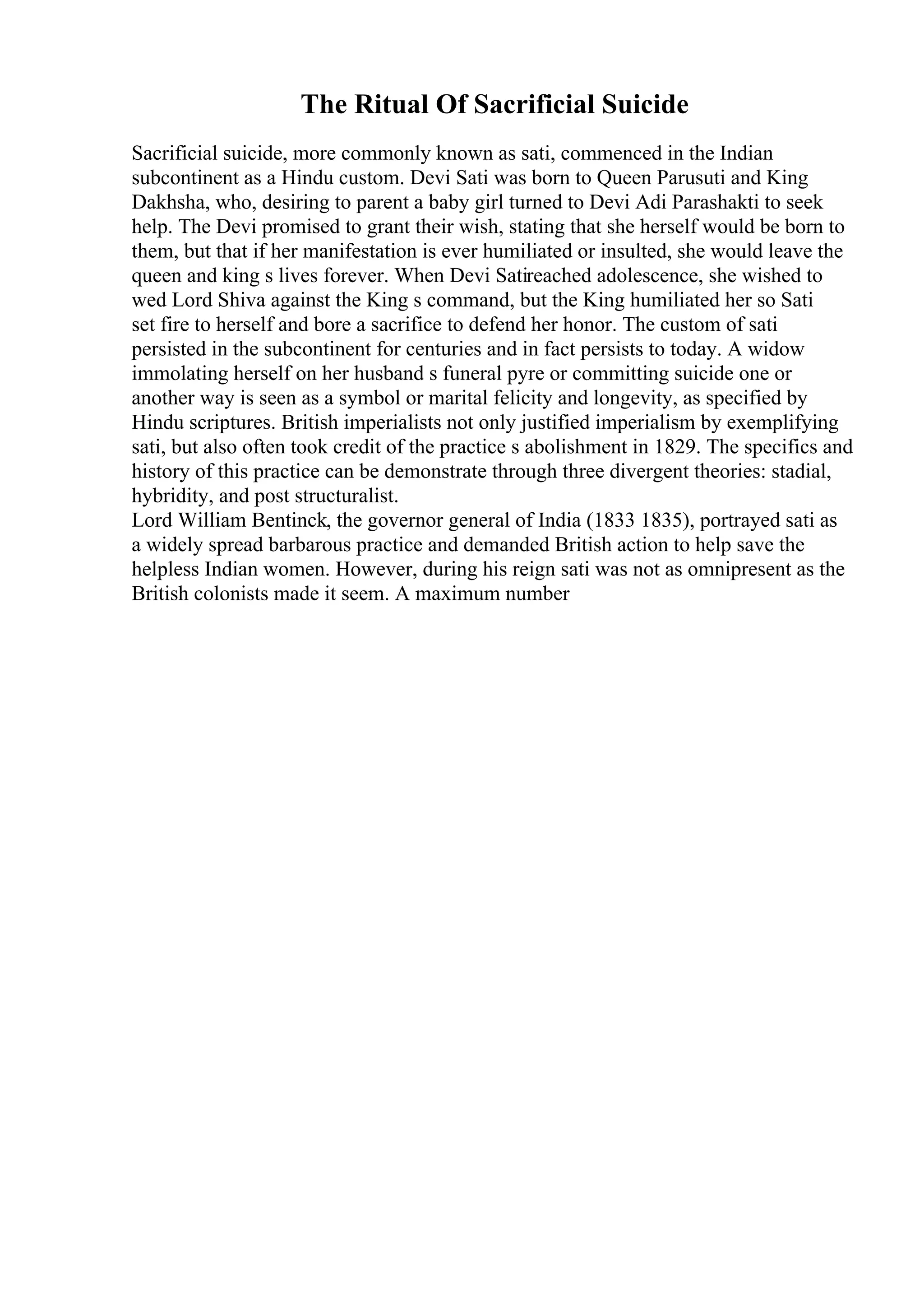 The Ritual Of Sacrificial Suicide
Sacrificial suicide, more commonly known as sati, commenced in the Indian
subcontinent as a Hindu custom. Devi Sati was born to Queen Parusuti and King
Dakhsha, who, desiring to parent a baby girl turned to Devi Adi Parashakti to seek
help. The Devi promised to grant their wish, stating that she herself would be born to
them, but that if her manifestation is ever humiliated or insulted, she would leave the
queen and king s lives forever. When Devi Satireached adolescence, she wished to
wed Lord Shiva against the King s command, but the King humiliated her so Sati
set fire to herself and bore a sacrifice to defend her honor. The custom of sati
persisted in the subcontinent for centuries and in fact persists to today. A widow
immolating herself on her husband s funeral pyre or committing suicide one or
another way is seen as a symbol or marital felicity and longevity, as specified by
Hindu scriptures. British imperialists not only justified imperialism by exemplifying
sati, but also often took credit of the practice s abolishment in 1829. The specifics and
history of this practice can be demonstrate through three divergent theories: stadial,
hybridity, and post structuralist.
Lord William Bentinck, the governor general of India (1833 1835), portrayed sati as
a widely spread barbarous practice and demanded British action to help save the
helpless Indian women. However, during his reign sati was not as omnipresent as the
British colonists made it seem. A maximum number
 
