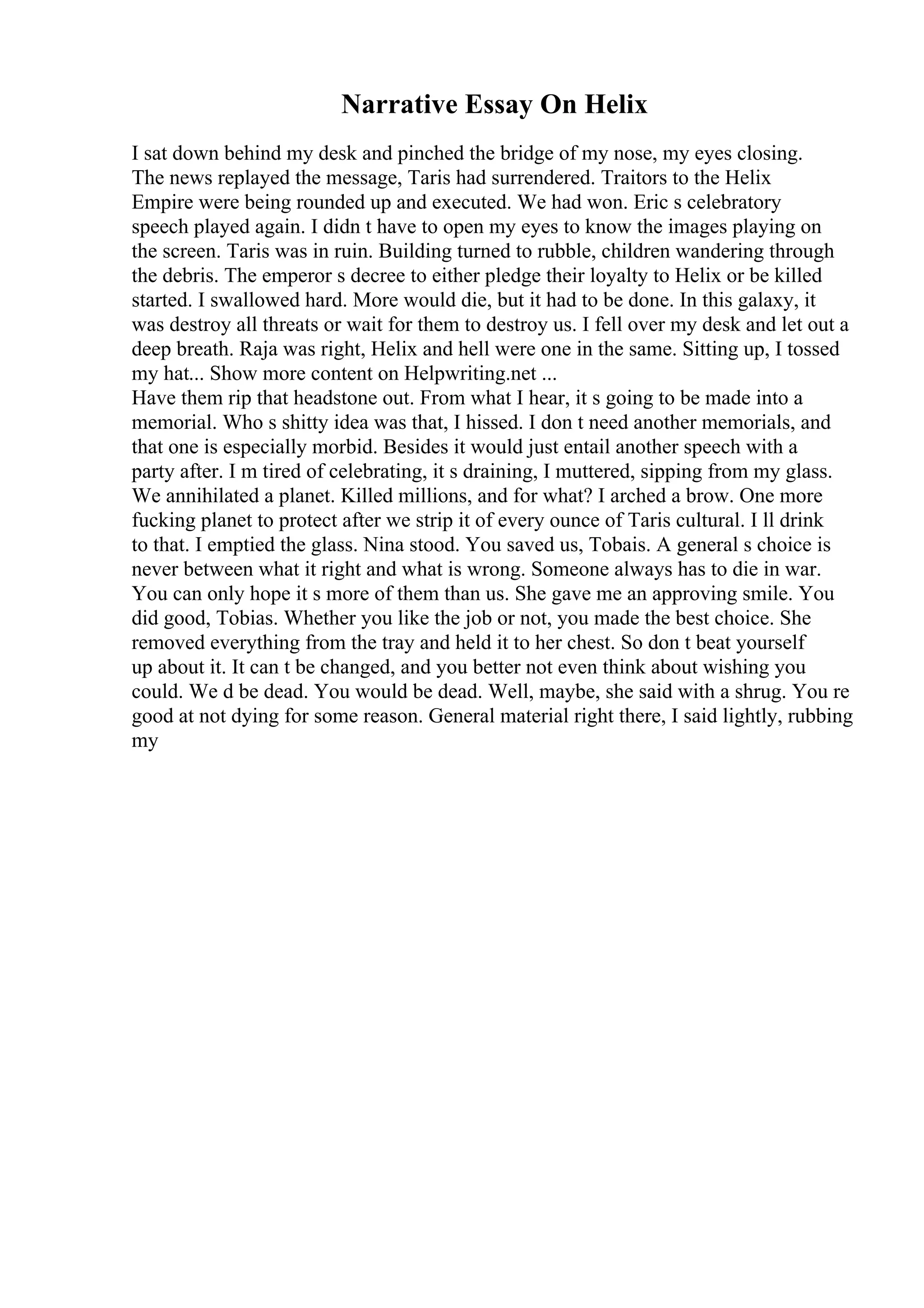 Narrative Essay On Helix
I sat down behind my desk and pinched the bridge of my nose, my eyes closing.
The news replayed the message, Taris had surrendered. Traitors to the Helix
Empire were being rounded up and executed. We had won. Eric s celebratory
speech played again. I didn t have to open my eyes to know the images playing on
the screen. Taris was in ruin. Building turned to rubble, children wandering through
the debris. The emperor s decree to either pledge their loyalty to Helix or be killed
started. I swallowed hard. More would die, but it had to be done. In this galaxy, it
was destroy all threats or wait for them to destroy us. I fell over my desk and let out a
deep breath. Raja was right, Helix and hell were one in the same. Sitting up, I tossed
my hat... Show more content on Helpwriting.net ...
Have them rip that headstone out. From what I hear, it s going to be made into a
memorial. Who s shitty idea was that, I hissed. I don t need another memorials, and
that one is especially morbid. Besides it would just entail another speech with a
party after. I m tired of celebrating, it s draining, I muttered, sipping from my glass.
We annihilated a planet. Killed millions, and for what? I arched a brow. One more
fucking planet to protect after we strip it of every ounce of Taris cultural. I ll drink
to that. I emptied the glass. Nina stood. You saved us, Tobais. A general s choice is
never between what it right and what is wrong. Someone always has to die in war.
You can only hope it s more of them than us. She gave me an approving smile. You
did good, Tobias. Whether you like the job or not, you made the best choice. She
removed everything from the tray and held it to her chest. So don t beat yourself
up about it. It can t be changed, and you better not even think about wishing you
could. We d be dead. You would be dead. Well, maybe, she said with a shrug. You re
good at not dying for some reason. General material right there, I said lightly, rubbing
my
 