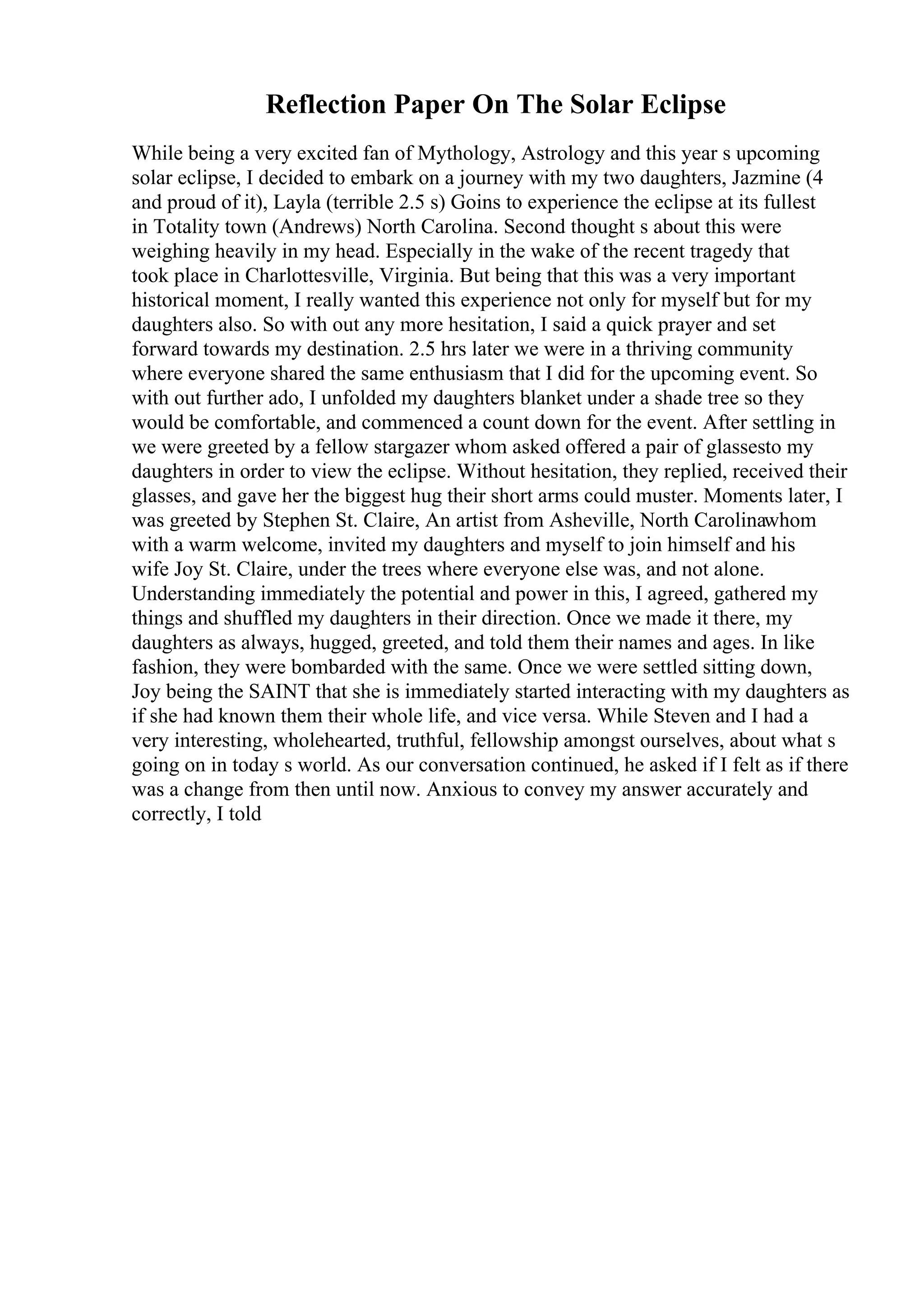 Reflection Paper On The Solar Eclipse
While being a very excited fan of Mythology, Astrology and this year s upcoming
solar eclipse, I decided to embark on a journey with my two daughters, Jazmine (4
and proud of it), Layla (terrible 2.5 s) Goins to experience the eclipse at its fullest
in Totality town (Andrews) North Carolina. Second thought s about this were
weighing heavily in my head. Especially in the wake of the recent tragedy that
took place in Charlottesville, Virginia. But being that this was a very important
historical moment, I really wanted this experience not only for myself but for my
daughters also. So with out any more hesitation, I said a quick prayer and set
forward towards my destination. 2.5 hrs later we were in a thriving community
where everyone shared the same enthusiasm that I did for the upcoming event. So
with out further ado, I unfolded my daughters blanket under a shade tree so they
would be comfortable, and commenced a count down for the event. After settling in
we were greeted by a fellow stargazer whom asked offered a pair of glassesto my
daughters in order to view the eclipse. Without hesitation, they replied, received their
glasses, and gave her the biggest hug their short arms could muster. Moments later, I
was greeted by Stephen St. Claire, An artist from Asheville, North Carolinawhom
with a warm welcome, invited my daughters and myself to join himself and his
wife Joy St. Claire, under the trees where everyone else was, and not alone.
Understanding immediately the potential and power in this, I agreed, gathered my
things and shuffled my daughters in their direction. Once we made it there, my
daughters as always, hugged, greeted, and told them their names and ages. In like
fashion, they were bombarded with the same. Once we were settled sitting down,
Joy being the SAINT that she is immediately started interacting with my daughters as
if she had known them their whole life, and vice versa. While Steven and I had a
very interesting, wholehearted, truthful, fellowship amongst ourselves, about what s
going on in today s world. As our conversation continued, he asked if I felt as if there
was a change from then until now. Anxious to convey my answer accurately and
correctly, I told
 