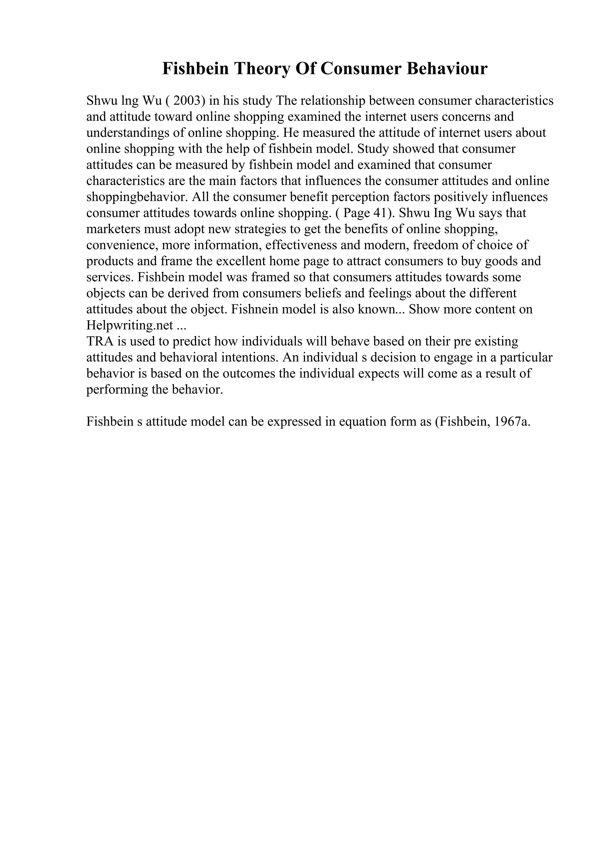 Fishbein Theory Of Consumer Behaviour
Shwu lng Wu ( 2003) in his study The relationship between consumer characteristics
and attitude toward online shopping examined the internet users concerns and
understandings of online shopping. He measured the attitude of internet users about
online shopping with the help of fishbein model. Study showed that consumer
attitudes can be measured by fishbein model and examined that consumer
characteristics are the main factors that influences the consumer attitudes and online
shoppingbehavior. All the consumer benefit perception factors positively influences
consumer attitudes towards online shopping. ( Page 41). Shwu Ing Wu says that
marketers must adopt new strategies to get the benefits of online shopping,
convenience, more information, effectiveness and modern, freedom of choice of
products and frame the excellent home page to attract consumers to buy goods and
services. Fishbein model was framed so that consumers attitudes towards some
objects can be derived from consumers beliefs and feelings about the different
attitudes about the object. Fishnein model is also known... Show more content on
Helpwriting.net ...
TRA is used to predict how individuals will behave based on their pre existing
attitudes and behavioral intentions. An individual s decision to engage in a particular
behavior is based on the outcomes the individual expects will come as a result of
performing the behavior.
Fishbein s attitude model can be expressed in equation form as (Fishbein, 1967a.
 