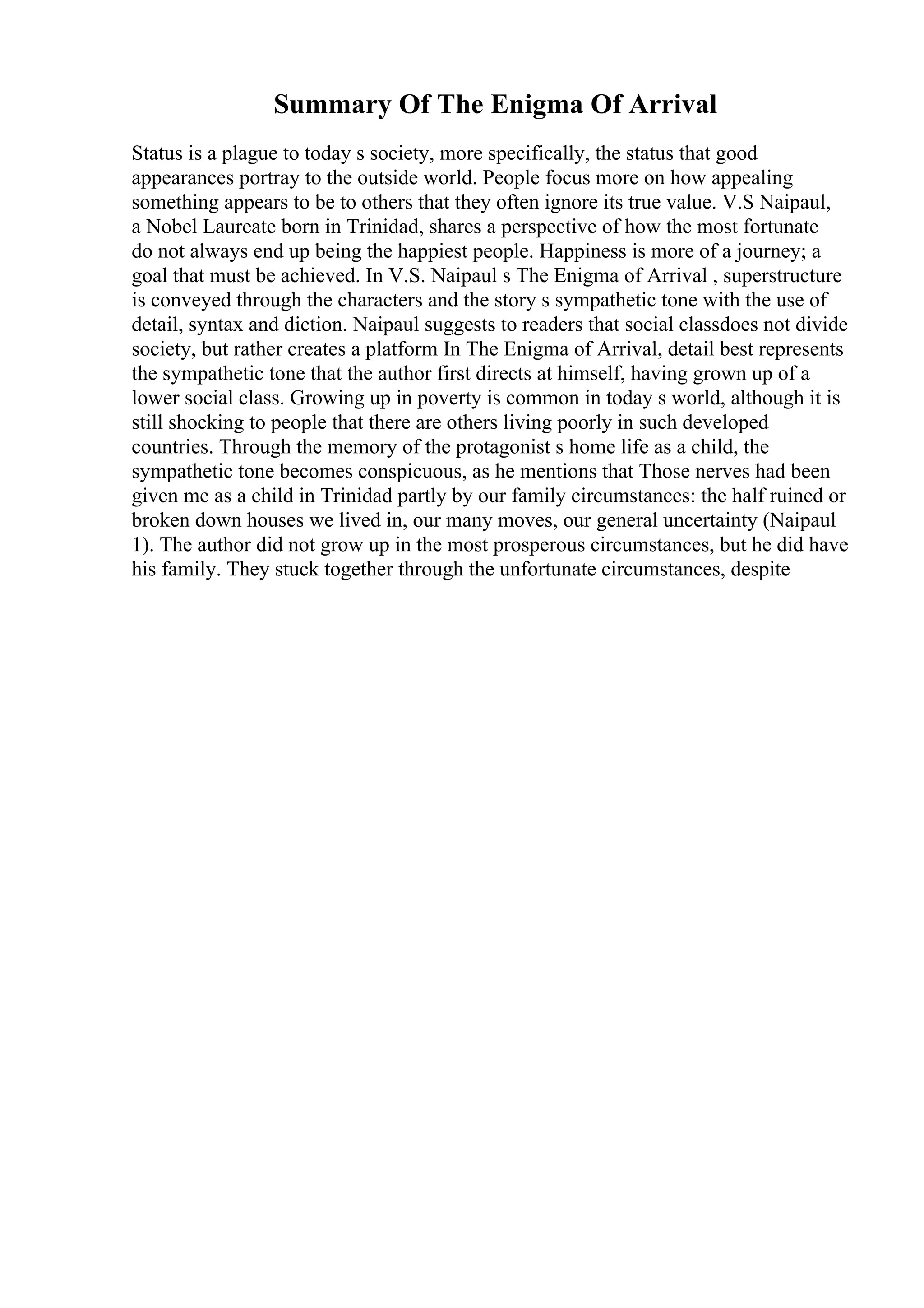 Summary Of The Enigma Of Arrival
Status is a plague to today s society, more specifically, the status that good
appearances portray to the outside world. People focus more on how appealing
something appears to be to others that they often ignore its true value. V.S Naipaul,
a Nobel Laureate born in Trinidad, shares a perspective of how the most fortunate
do not always end up being the happiest people. Happiness is more of a journey; a
goal that must be achieved. In V.S. Naipaul s The Enigma of Arrival , superstructure
is conveyed through the characters and the story s sympathetic tone with the use of
detail, syntax and diction. Naipaul suggests to readers that social classdoes not divide
society, but rather creates a platform In The Enigma of Arrival, detail best represents
the sympathetic tone that the author first directs at himself, having grown up of a
lower social class. Growing up in poverty is common in today s world, although it is
still shocking to people that there are others living poorly in such developed
countries. Through the memory of the protagonist s home life as a child, the
sympathetic tone becomes conspicuous, as he mentions that Those nerves had been
given me as a child in Trinidad partly by our family circumstances: the half ruined or
broken down houses we lived in, our many moves, our general uncertainty (Naipaul
1). The author did not grow up in the most prosperous circumstances, but he did have
his family. They stuck together through the unfortunate circumstances, despite
 