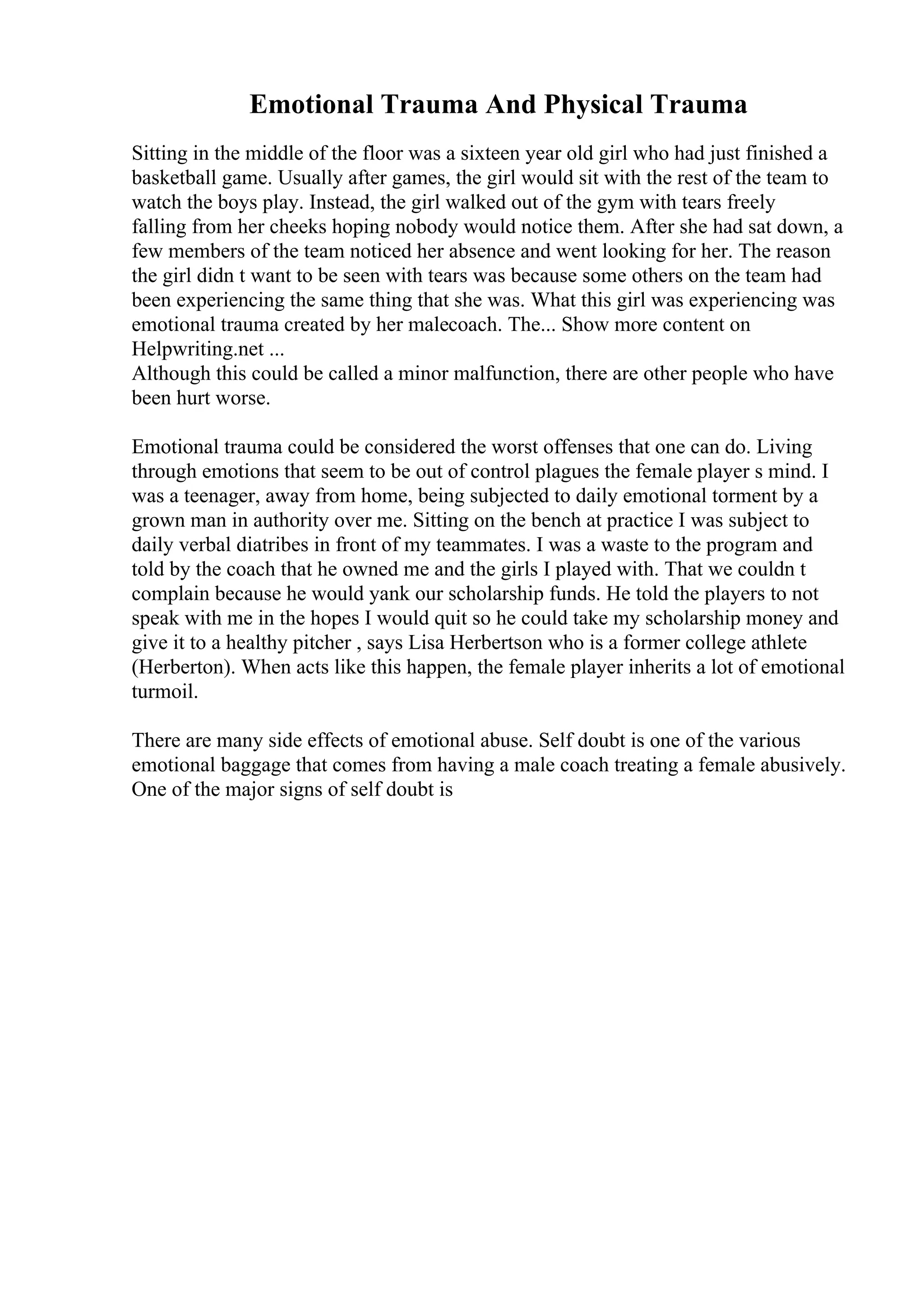Emotional Trauma And Physical Trauma
Sitting in the middle of the floor was a sixteen year old girl who had just finished a
basketball game. Usually after games, the girl would sit with the rest of the team to
watch the boys play. Instead, the girl walked out of the gym with tears freely
falling from her cheeks hoping nobody would notice them. After she had sat down, a
few members of the team noticed her absence and went looking for her. The reason
the girl didn t want to be seen with tears was because some others on the team had
been experiencing the same thing that she was. What this girl was experiencing was
emotional trauma created by her malecoach. The... Show more content on
Helpwriting.net ...
Although this could be called a minor malfunction, there are other people who have
been hurt worse.
Emotional trauma could be considered the worst offenses that one can do. Living
through emotions that seem to be out of control plagues the female player s mind. I
was a teenager, away from home, being subjected to daily emotional torment by a
grown man in authority over me. Sitting on the bench at practice I was subject to
daily verbal diatribes in front of my teammates. I was a waste to the program and
told by the coach that he owned me and the girls I played with. That we couldn t
complain because he would yank our scholarship funds. He told the players to not
speak with me in the hopes I would quit so he could take my scholarship money and
give it to a healthy pitcher , says Lisa Herbertson who is a former college athlete
(Herberton). When acts like this happen, the female player inherits a lot of emotional
turmoil.
There are many side effects of emotional abuse. Self doubt is one of the various
emotional baggage that comes from having a male coach treating a female abusively.
One of the major signs of self doubt is
 